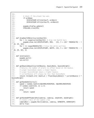 Chapter 8 – Squirrel Eat Squirrel   209


304.
305.         # check if the player has won.
306.         if winMode:
307.             DISPLAYSURF.blit(winSurf, winRect)
308.             DISPLAYSURF.blit(winSurf2, winRect2)
309.
310.         pygame.display.update()
311.         FPSCLOCK.tick(FPS)
312.
313.
314.
315.
316. def drawHealthMeter(currentHealth):
317.     for i in range(currentHealth): # draw red health bars
318.         pygame.draw.rect(DISPLAYSURF, RED,   (15, 5 + (10 * MAXHEALTH) - i
* 10, 20, 10))
319.     for i in range(MAXHEALTH): # draw the white outlines
320.         pygame.draw.rect(DISPLAYSURF, WHITE, (15, 5 + (10 * MAXHEALTH) - i
* 10, 20, 10), 1)
321.
322.
323. def terminate():
324.     pygame.quit()
325.     sys.exit()
326.
327.
328. def getBounceAmount(currentBounce, bounceRate, bounceHeight):
329.     # Returns the number of pixels to offset based on the bounce.
330.     # Larger bounceRate means a slower bounce.
331.     # Larger bounceHeight means a higher bounce.
332.     # currentBounce will always be less than bounceRate
333.     return int(math.sin( (math.pi / float(bounceRate)) * currentBounce ) *
bounceHeight)
334.
335. def getRandomVelocity():
336.     speed = random.randint(SQUIRRELMINSPEED, SQUIRRELMAXSPEED)
337.     if random.randint(0, 1) == 0:
338.         return speed
339.     else:
340.         return -speed
341.
342.
343. def getRandomOffCameraPos(camerax, cameray, objWidth, objHeight):
344.     # create a Rect of the camera view
345.     cameraRect = pygame.Rect(camerax, cameray, WINWIDTH, WINHEIGHT)
346.     while True:
 