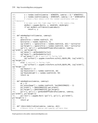 210    http://inventwithpython.com/pygame



347.         x = random.randint(camerax - WINWIDTH, camerax + (2 * WINWIDTH))
348.         y = random.randint(cameray - WINHEIGHT, cameray + (2 * WINHEIGHT))
349.         # create a Rect object with the random coordinates and use
colliderect()
350.         # to make sure the right edge isn't in the camera view.
351.         objRect = pygame.Rect(x, y, objWidth, objHeight)
352.         if not objRect.colliderect(cameraRect):
353.             return x, y
354.
355.
356. def makeNewSquirrel(camerax, cameray):
357.     sq = {}
358.     generalSize = random.randint(5, 25)
359.     multiplier = random.randint(1, 3)
360.     sq['width'] = (generalSize + random.randint(0, 10)) * multiplier
361.     sq['height'] = (generalSize + random.randint(0, 10)) * multiplier
362.     sq['x'], sq['y'] = getRandomOffCameraPos(camerax, cameray,
sq['width'], sq['height'])
363.     sq['movex'] = getRandomVelocity()
364.     sq['movey'] = getRandomVelocity()
365.     if sq['movex'] < 0: # squirrel is facing left
366.         sq['surface'] = pygame.transform.scale(L_SQUIR_IMG, (sq['width'],
sq['height']))
367.     else: # squirrel is facing right
368.         sq['surface'] = pygame.transform.scale(R_SQUIR_IMG, (sq['width'],
sq['height']))
369.     sq['bounce'] = 0
370.     sq['bouncerate'] = random.randint(10, 18)
371.     sq['bounceheight'] = random.randint(10, 50)
372.     return sq
373.
374.
375. def makeNewGrass(camerax, cameray):
376.     gr = {}
377.     gr['grassImage'] = random.randint(0, len(GRASSIMAGES) - 1)
378.     gr['width'] = GRASSIMAGES[0].get_width()
379.     gr['height'] = GRASSIMAGES[0].get_height()
380.     gr['x'], gr['y'] = getRandomOffCameraPos(camerax, cameray,
gr['width'], gr['height'])
381.     gr['rect'] = pygame.Rect( (gr['x'], gr['y'], gr['width'],
gr['height']) )
382.     return gr
383.
384.
385. def isOutsideActiveArea(camerax, cameray, obj):
386.     # Return False if camerax and cameray are more than


Email questions to the author: al@inventwithpython.com
 