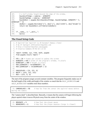 Chapter 8 – Squirrel Eat Squirrel   211


387.     # a half-window length beyond the edge of the window.
388.     boundsLeftEdge = camerax - WINWIDTH
389.     boundsTopEdge = cameray - WINHEIGHT
390.     boundsRect = pygame.Rect(boundsLeftEdge, boundsTopEdge, WINWIDTH * 3,
WINHEIGHT * 3)
391.     objRect = pygame.Rect(obj['x'], obj['y'], obj['width'], obj['height'])
392.     return not boundsRect.colliderect(objRect)
393.
394.
395. if __name__ == '__main__':
396.     main()


The Usual Setup Code
  1.   #   Squirrel Eat Squirrel (a 2D Katamari Damacy clone)
  2.   #   By Al Sweigart al@inventwithpython.com
  3.   #   http://inventwithpython.com/pygame
  4.   #   Creative Commons BY-NC-SA 3.0 US
  5.
  6.   import random, sys, time, math, pygame
  7.   from pygame.locals import *
  8.
  9.   FPS = 30 # frames per second to update the screen
 10.   WINWIDTH = 640 # width of the program's window, in pixels
 11.   WINHEIGHT = 480 # height in pixels
 12.   HALF_WINWIDTH = int(WINWIDTH / 2)
 13.   HALF_WINHEIGHT = int(WINHEIGHT / 2)
 14.
 15.   GRASSCOLOR = (24, 255, 0)
 16.   WHITE = (255, 255, 255)
 17.   RED = (255, 0, 0)

The start of the program assigns several constant variables. This program frequently makes use of
the half length of the width and height of the window so much that the HALF_WINWIDTH and
HALF_WINHEIGHT variables store these numbers.

 19. CAMERASLACK = 90           # how far from the center the squirrel moves before
moving the camera

The ―camera slack‖ is described later. Basically, it means that the camera will begin following the
player squirrel when it moves 90 pixels away from the center of the window.

 20. MOVERATE = 9               # how fast the player moves
 21. BOUNCERATE = 6             # how fast the player bounces (large is slower)
 