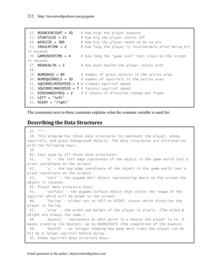 212    http://inventwithpython.com/pygame



 22. BOUNCEHEIGHT = 30    # how high the player bounces
 23. STARTSIZE = 25       # how big the player starts off
 24. WINSIZE = 300        # how big the player needs to be to win
 25. INVULNTIME = 2       # how long the player is invulnerable after being hit
in seconds
 26. GAMEOVERTIME = 4     # how long the "game over" text stays on the screen
in seconds
 27. MAXHEALTH = 3        # how much health the player starts with
 28.
 29. NUMGRASS = 80        # number of grass objects in the active area
 30. NUMSQUIRRELS = 30    # number of squirrels in the active area
 31. SQUIRRELMINSPEED = 3 # slowest squirrel speed
 32. SQUIRRELMAXSPEED = 7 # fastest squirrel speed
 33. DIRCHANGEFREQ = 2    # % chance of direction change per frame
 34. LEFT = 'left'
 35. RIGHT = 'right'

The comments next to these constants explains what the constant variable is used for.

Describing the Data Structures
 37. """
 38. This program has three data structures to represent the player, enemy
squirrels, and grass background objects. The data structures are dictionaries
with the following keys:
 39.
 40. Keys used by all three data structures:
 41.     'x' - the left edge coordinate of the object in the game world (not a
pixel coordinate on the screen)
 42.     'y' - the top edge coordinate of the object in the game world (not a
pixel coordinate on the screen)
 43.     'rect' - the pygame.Rect object representing where on the screen the
object is located.
 44. Player data structure keys:
 45.     'surface' - the pygame.Surface object that stores the image of the
squirrel which will be drawn to the screen.
 46.     'facing' - either set to LEFT or RIGHT, stores which direction the
player is facing.
 47.     'size' - the width and height of the player in pixels. (The width &
height are always the same.)
 48.     'bounce' - represents at what point in a bounce the player is in. 0
means standing (no bounce), up to BOUNCERATE (the completion of the bounce)
 49.     'health' - an integer showing how many more times the player can be
hit by a larger squirrel before dying.
 50. Enemy Squirrel data structure keys:



Email questions to the author: al@inventwithpython.com
 