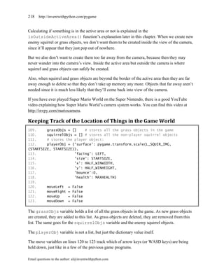 218    http://inventwithpython.com/pygame


Calculating if something is in the active area or not is explained in the
isOutsideActiveArea() function’s explanation later in this chapter. When we create new
enemy squirrel or grass objects, we don’t want them to be created inside the view of the camera,
since it’ll appear that they just pop out of nowhere.

But we also don’t want to create them too far away from the camera, because then they may
never wander into the camera’s view. Inside the active area but outside the camera is where
squirrel and grass objects can safely be created.

Also, when squirrel and grass objects are beyond the border of the active area then they are far
away enough to delete so that they don’t take up memory any more. Objects that far away aren’t
needed since it is much less likely that they’ll come back into view of the camera.

If you have ever played Super Mario World on the Super Nintendo, there is a good YouTube
video explaining how Super Mario World’s camera system works. You can find this video at
http://invpy.com/mariocamera.

Keeping Track of the Location of Things in the Game World
109.     grassObjs = []    # stores all the grass objects in the game
110.     squirrelObjs = [] # stores all the non-player squirrel objects
111.     # stores the player object:
112.     playerObj = {'surface': pygame.transform.scale(L_SQUIR_IMG,
(STARTSIZE, STARTSIZE)),
113.                  'facing': LEFT,
114.                  'size': STARTSIZE,
115.                  'x': HALF_WINWIDTH,
116.                  'y': HALF_WINHEIGHT,
117.                  'bounce':0,
118.                  'health': MAXHEALTH}
119.
120.     moveLeft = False
121.     moveRight = False
122.     moveUp    = False
123.     moveDown = False

The grassObjs variable holds a list of all the grass objects in the game. As new grass objects
are created, they are added to this list. As grass objects are deleted, they are removed from this
list. The same goes for the squirrelObjs variable and the enemy squirrel objects.

The playerObj variable is not a list, but just the dictionary value itself.

The move variables on lines 120 to 123 track which of arrow keys (or WASD keys) are being
held down, just like in a few of the previous game programs.

Email questions to the author: al@inventwithpython.com
 