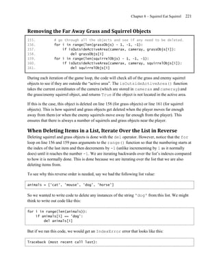 Chapter 8 – Squirrel Eat Squirrel     221


Removing the Far Away Grass and Squirrel Objects
155.             # go through all the objects and see if any need to be deleted.
156.             for i in range(len(grassObjs) - 1, -1, -1):
157.                 if isOutsideActiveArea(camerax, cameray, grassObjs[i]):
158.                     del grassObjs[i]
159.             for i in range(len(squirrelObjs) - 1, -1, -1):
160.                 if isOutsideActiveArea(camerax, cameray, squirrelObjs[i]):
161.                     del squirrelObjs[i]

During each iteration of the game loop, the code will check all of the grass and enemy squirrel
objects to see if they are outside the ―active area‖. The isOutsideActiveArea() function
takes the current coordinates of the camera (which are stored in camerax and cameray) and
the grass/enemy squirrel object, and returns True if the object is not located in the active area.

If this is the case, this object is deleted on line 158 (for grass objects) or line 161 (for squirrel
objects). This is how squirrel and grass objects get deleted when the player moves far enough
away from them (or when the enemy squirrels move away far enough from the player). This
ensures that there is always a number of squirrels and grass objects near the player.

When Deleting Items in a List, Iterate Over the List in Reverse
Deleting squirrel and grass objects is done with the del operator. However, notice that the for
loop on line 156 and 159 pass arguments to the range() function so that the numbering starts at
the index of the last item and then decrements by -1 (unlike incrementing by 1 as it normally
does) until it reaches the number -1. We are iterating backwards over the list’s indexes compared
to how it is normally done. This is done because we are iterating over the list that we are also
deleting items from.

To see why this reverse order is needed, say we had the following list value:

animals = ['cat', 'mouse', 'dog', 'horse']


So we wanted to write code to delete any instances of the string 'dog' from this list. We might
think to write out code like this:

for i in range(len(animals)):
    if animals[i] == 'dog':
        del animals[i]


But if we ran this code, we would get an IndexError error that looks like this:

Traceback (most recent call last):
 