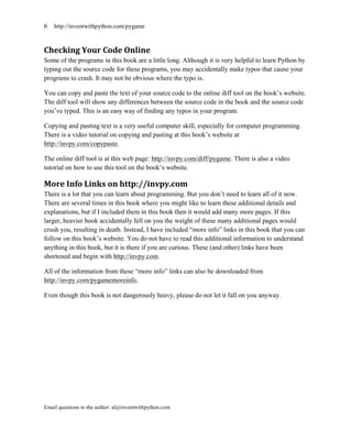 6   http://inventwithpython.com/pygame



Checking Your Code Online
Some of the programs in this book are a little long. Although it is very helpful to learn Python by
typing out the source code for these programs, you may accidentally make typos that cause your
programs to crash. It may not be obvious where the typo is.

You can copy and paste the text of your source code to the online diff tool on the book’s website.
The diff tool will show any differences between the source code in the book and the source code
you’ve typed. This is an easy way of finding any typos in your program.

Copying and pasting text is a very useful computer skill, especially for computer programming.
There is a video tutorial on copying and pasting at this book’s website at
http://invpy.com/copypaste.

The online diff tool is at this web page: http://invpy.com/diff/pygame. There is also a video
tutorial on how to use this tool on the book’s website.

More Info Links on http://invpy.com
There is a lot that you can learn about programming. But you don’t need to learn all of it now.
There are several times in this book where you might like to learn these additional details and
explanations, but if I included them in this book then it would add many more pages. If this
larger, heavier book accidentally fell on you the weight of these many additional pages would
crush you, resulting in death. Instead, I have included ―more info‖ links in this book that you can
follow on this book’s website. You do not have to read this additional information to understand
anything in this book, but it is there if you are curious. These (and other) links have been
shortened and begin with http://invpy.com.

All of the information from these ―more info‖ links can also be downloaded from
http://invpy.com/pygamemoreinfo.

Even though this book is not dangerously heavy, please do not let it fall on you anyway.




Email questions to the author: al@inventwithpython.com
 