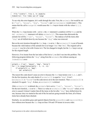 222    http://inventwithpython.com/pygame



  File "<stdin>", line 2, in <module>
IndexError: list index out of range


To see why this error happens, let’s walk through the code. First, the animals list would be set
to ['cat', 'mouse', 'dog', 'horse'] and len(animals) would return 4. This
means that the call to range(4) would cause the for loop to iterate with the values 0, 1, 2,
and 3.

When the for loop iterates with i set to 2, the if statement’s condition will be True and the
del animals[i] statement will delete animals[2]. This means that afterwards the
animals list will be ['cat', 'mouse', 'horse'] . The indexes of all the items after
'dog' are all shifted down by one because the 'dog' value was removed.

But on the next iteration through the for loop, i is set to 3. But animals[3] is out of bounds
because the valid indexes of the animals list is no longer 0 to 3 but 0 to 2. The original call to
range() was for a list with 4 items in it. The list changed in length, but the for loop is set up
for the original length.

However, if we iterate from the last index of the list to 0, we don’t run into this problem. The
following program deletes the 'dog' string from the animals list without causing an
IndexError error:

animals = ['cat', 'mouse', 'dog', 'horse']
for i in range(len(animals) - 1, -1, -1):
    if animals[i] == 'dog':
        del animals[i]


The reason this code doesn’t cause an error is because the for loop iterates over 3, 2, 1, and 0.
On the first iteration, the code checks if animals[3] is equal to 'dog'. It isn’t
(animals[3] is 'horse') so the code moves on to the next iteration. Then animals[2] is
checked if it equals 'dog'. It does, so animals[2] is deleted.

After animals[2] is deleted, the animals list is set to ['cat', 'mouse', 'horse'].
On the next iteration, i is set to 1. There is a value at animals[1] (the 'mouse' value), so no
error is caused. It doesn’t matter that all the items in the list after 'dog' have shifted down by
one, because since we started at the end of the list and are going towards the front, all of those
items have already been checked.

Similarly, we can delete grass and squirrel objects from the grassObjs and squirrelObjs
lists without error because the for loop on lines 156 and 159 iterate in reverse order.



Email questions to the author: al@inventwithpython.com
 