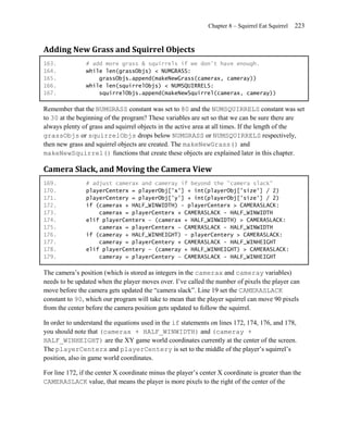 Chapter 8 – Squirrel Eat Squirrel   223


Adding New Grass and Squirrel Objects
163.            # add more grass & squirrels if we don't have enough.
164.            while len(grassObjs) < NUMGRASS:
165.                grassObjs.append(makeNewGrass(camerax, cameray))
166.            while len(squirrelObjs) < NUMSQUIRRELS:
167.                squirrelObjs.append(makeNewSquirrel(camerax, cameray))

Remember that the NUMGRASS constant was set to 80 and the NUMSQUIRRELS constant was set
to 30 at the beginning of the program? These variables are set so that we can be sure there are
always plenty of grass and squirrel objects in the active area at all times. If the length of the
grassObjs or squirrelObjs drops below NUMGRASS or NUMSQUIRRELS respectively,
then new grass and squirrel objects are created. The makeNewGrass() and
makeNewSquirrel() functions that create these objects are explained later in this chapter.

Camera Slack, and Moving the Camera View
169.            # adjust camerax and cameray if beyond the "camera slack"
170.            playerCenterx = playerObj['x'] + int(playerObj['size'] / 2)
171.            playerCentery = playerObj['y'] + int(playerObj['size'] / 2)
172.            if (camerax + HALF_WINWIDTH) - playerCenterx > CAMERASLACK:
173.                camerax = playerCenterx + CAMERASLACK - HALF_WINWIDTH
174.            elif playerCenterx – (camerax + HALF_WINWIDTH) > CAMERASLACK:
175.                camerax = playerCenterx – CAMERASLACK - HALF_WINWIDTH
176.            if (cameray + HALF_WINHEIGHT) - playerCentery > CAMERASLACK:
177.                cameray = playerCentery + CAMERASLACK - HALF_WINHEIGHT
178.            elif playerCentery – (cameray + HALF_WINHEIGHT) > CAMERASLACK:
179.                cameray = playerCentery – CAMERASLACK - HALF_WINHEIGHT

The camera’s position (which is stored as integers in the camerax and cameray variables)
needs to be updated when the player moves over. I’ve called the number of pixels the player can
move before the camera gets updated the ―camera slack‖. Line 19 set the CAMERASLACK
constant to 90, which our program will take to mean that the player squirrel can move 90 pixels
from the center before the camera position gets updated to follow the squirrel.

In order to understand the equations used in the if statements on lines 172, 174, 176, and 178,
you should note that (camerax + HALF_WINWIDTH) and (cameray +
HALF_WINHEIGHT) are the XY game world coordinates currently at the center of the screen.
The playerCenterx and playerCentery is set to the middle of the player’s squirrel’s
position, also in game world coordinates.

For line 172, if the center X coordinate minus the player’s center X coordinate is greater than the
CAMERASLACK value, that means the player is more pixels to the right of the center of the
 