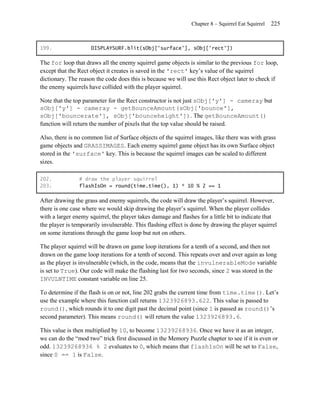 Chapter 8 – Squirrel Eat Squirrel   225


199.                 DISPLAYSURF.blit(sObj['surface'], sObj['rect'])

The for loop that draws all the enemy squirrel game objects is similar to the previous for loop,
except that the Rect object it creates is saved in the 'rect' key’s value of the squirrel
dictionary. The reason the code does this is because we will use this Rect object later to check if
the enemy squirrels have collided with the player squirrel.

Note that the top parameter for the Rect constructor is not just sObj['y'] - cameray but
sObj['y'] - cameray - getBounceAmount(sObj['bounce'],
sObj['bouncerate'], sObj['bounceheight']). The getBounceAmount()
function will return the number of pixels that the top value should be raised.

Also, there is no common list of Surface objects of the squirrel images, like there was with grass
game objects and GRASSIMAGES. Each enemy squirrel game object has its own Surface object
stored in the 'surface' key. This is because the squirrel images can be scaled to different
sizes.

202.            # draw the player squirrel
203.            flashIsOn = round(time.time(), 1) * 10 % 2 == 1

After drawing the grass and enemy squirrels, the code will draw the player’s squirrel. However,
there is one case where we would skip drawing the player’s squirrel. When the player collides
with a larger enemy squirrel, the player takes damage and flashes for a little bit to indicate that
the player is temporarily invulnerable. This flashing effect is done by drawing the player squirrel
on some iterations through the game loop but not on others.

The player squirrel will be drawn on game loop iterations for a tenth of a second, and then not
drawn on the game loop iterations for a tenth of second. This repeats over and over again as long
as the player is invulnerable (which, in the code, means that the invulnerableMode variable
is set to True). Our code will make the flashing last for two seconds, since 2 was stored in the
INVULNTIME constant variable on line 25.

To determine if the flash is on or not, line 202 grabs the current time from time.time(). Let’s
use the example where this function call returns 1323926893.622. This value is passed to
round(), which rounds it to one digit past the decimal point (since 1 is passed as round()’s
second parameter). This means round() will return the value 1323926893.6.

This value is then multiplied by 10, to become 13239268936. Once we have it as an integer,
we can do the ―mod two‖ trick first discussed in the Memory Puzzle chapter to see if it is even or
odd. 13239268936 % 2 evaluates to 0, which means that flashIsOn will be set to False,
since 0 == 1 is False.
 