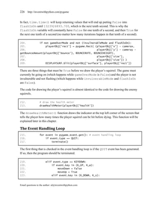 226    http://inventwithpython.com/pygame


In fact, time.time() will keep returning values that will end up putting False into
flashIsOn until 1323926893.700, which is the next tenth second. This is why the
flashIsOn variable will constantly have False for one tenth of a second, and then True for
the next one tenth of a second (no matter how many iterations happen in that tenth of a second).

204.         if not gameOverMode and not (invulnerableMode and flashIsOn):
205.             playerObj['rect'] = pygame.Rect( (playerObj['x'] - camerax,
206.                                               playerObj['y'] – cameray -
getBounceAmount(playerObj['bounce'], BOUNCERATE, BOUNCEHEIGHT),
207.                                               playerObj['size'],
208.                                               playerObj['size']) )
209.             DISPLAYSURF.blit(playerObj['surface'], playerObj['rect'])

There are three things that must be True before we draw the player’s squirrel. The game must
currently be going on (which happens while gameOverMode is False) and the player is not
invulnerable and not flashing (which happens while invulnerableMode and flashIsOn
are False).

The code for drawing the player’s squirrel is almost identical to the code for drawing the enemy
squirrels.

212.              # draw the health meter
213.              drawHealthMeter(playerObj['health'])

The drawHealthMeter() function draws the indicator at the top left corner of the screen that
tells the player how many times the player squirrel can be hit before dying. This function will be
explained later in this chapter.

The Event Handling Loop
215.              for event in pygame.event.get(): # event handling loop
216.                  if event.type == QUIT:
217.                      terminate()

The first thing that is checked in the event handling loop is if the QUIT event has been generated.
If so, then the program should be terminated.

219.                    elif event.type == KEYDOWN:
220.                        if event.key in (K_UP, K_w):
221.                            moveDown = False
222.                            moveUp = True
223.                        elif event.key in (K_DOWN, K_s):


Email questions to the author: al@inventwithpython.com
 