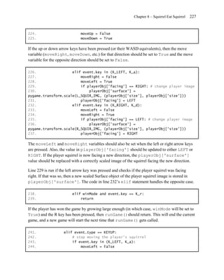 Chapter 8 – Squirrel Eat Squirrel   227


224.                          moveUp = False
225.                          moveDown = True

If the up or down arrow keys have been pressed (or their WASD equivalents), then the move
variable (moveRight, moveDown, etc.) for that direction should be set to True and the move
variable for the opposite direction should be set to False.

226.                 elif event.key in (K_LEFT, K_a):
227.                     moveRight = False
228.                     moveLeft = True
229.                     if playerObj['facing'] == RIGHT: # change player image
230.                         playerObj['surface'] =
pygame.transform.scale(L_SQUIR_IMG, (playerObj['size'], playerObj['size']))
231.                     playerObj['facing'] = LEFT
232.                 elif event.key in (K_RIGHT, K_d):
233.                     moveLeft = False
234.                     moveRight = True
235.                     if playerObj['facing'] == LEFT: # change player image
236.                         playerObj['surface'] =
pygame.transform.scale(R_SQUIR_IMG, (playerObj['size'], playerObj['size']))
237.                     playerObj['facing'] = RIGHT

The moveLeft and moveRight variables should also be set when the left or right arrow keys
are pressed. Also, the value in playerObj['facing'] should be updated to either LEFT or
RIGHT. If the player squirrel is now facing a new direction, the playerObj['surface']
value should be replaced with a correctly scaled image of the squirrel facing the new direction.

Line 229 is run if the left arrow key was pressed and checks if the player squirrel was facing
right. If that was so, then a new scaled Surface object of the player squirrel image is stored in
playerObj['surface']. The code in line 232’s elif statement handles the opposite case.

238.                     elif winMode and event.key == K_r:
239.                         return

If the player has won the game by growing large enough (in which case, winMode will be set to
True) and the R key has been pressed, then runGame()should return. This will end the current
game, and a new game will start the next time that runGame() gets called.

241.                elif event.type == KEYUP:
242.                    # stop moving the player's squirrel
243.                    if event.key in (K_LEFT, K_a):
244.                        moveLeft = False
 