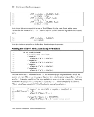 228    http://inventwithpython.com/pygame



245.                         elif event.key in (K_RIGHT, K_d):
246.                             moveRight = False
247.                         elif event.key in (K_UP, K_w):
248.                             moveUp = False
249.                         elif event.key in (K_DOWN, K_s):
250.                             moveDown = False

If the player lets up on any of the arrow or WASD keys, then the code should set the move
variable for that direction to False. This will stop the squirrel from moving in that direction any
more.

252.                         elif event.key == K_ESCAPE:
253.                             terminate()

If the key that was pressed was the Esc key, then terminate the program.

Moving the Player, and Accounting for Bounce
255.              if not gameOverMode:
256.                  # actually move the player
257.                  if moveLeft:
258.                      playerObj['x'] -= MOVERATE
259.                  if moveRight:
260.                      playerObj['x'] += MOVERATE
261.                  if moveUp:
262.                      playerObj['y'] -= MOVERATE
263.                  if moveDown:
264.                      playerObj['y'] += MOVERATE

The code inside the if statement on line 255 will move the player’s squirrel around only if the
game is not over. (This is why pressing on the arrow keys after the player’s squirrel dies will have
no effect.) Depending on which of the move variables is set to True, the playerObj dictionary
should have its playerObj['x'] and playerObj['y'] values changed by MOVERATE.
(This is why a larger value in MOVERATE makes the squirrel move faster.)

266.             if (moveLeft or moveRight or moveUp or moveDown) or
playerObj['bounce'] != 0:
267.                 playerObj['bounce'] += 1
268.
269.             if playerObj['bounce'] > BOUNCERATE:
270.                 playerObj['bounce'] = 0 # reset bounce amount




Email questions to the author: al@inventwithpython.com
 