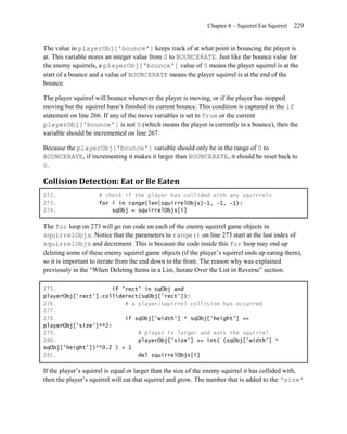 Chapter 8 – Squirrel Eat Squirrel   229


The value in playerObj['bounce'] keeps track of at what point in bouncing the player is
at. This variable stores an integer value from 0 to BOUNCERATE. Just like the bounce value for
the enemy squirrels, a playerObj['bounce'] value of 0 means the player squirrel is at the
start of a bounce and a value of BOUNCERATE means the player squirrel is at the end of the
bounce.

The player squirrel will bounce whenever the player is moving, or if the player has stopped
moving but the squirrel hasn’t finished its current bounce. This condition is captured in the if
statement on line 266. If any of the move variables is set to True or the current
playerObj['bounce'] is not 0 (which means the player is currently in a bounce), then the
variable should be incremented on line 267.

Because the playerObj['bounce'] variable should only be in the range of 0 to
BOUNCERATE, if incrementing it makes it larger than BOUNCERATE, it should be reset back to
0.

Collision Detection: Eat or Be Eaten
272.                 # check if the player has collided with any squirrels
273.                 for i in range(len(squirrelObjs)-1, -1, -1):
274.                     sqObj = squirrelObjs[i]

The for loop on 273 will go run code on each of the enemy squirrel game objects in
squirrelObjs. Notice that the parameters to range() on line 273 start at the last index of
squirrelObjs and decrement. This is because the code inside this for loop may end up
deleting some of these enemy squirrel game objects (if the player’s squirrel ends up eating them),
so it is important to iterate from the end down to the front. The reason why was explained
previously in the ―When Deleting Items in a List, Iterate Over the List in Reverse‖ section.

275.                  if 'rect' in sqObj and
playerObj['rect'].colliderect(sqObj['rect']):
276.                      # a player/squirrel collision has occurred
277.
278.                      if sqObj['width'] * sqObj['height'] <=
playerObj['size']**2:
279.                          # player is larger and eats the squirrel
280.                          playerObj['size'] += int( (sqObj['width'] *
sqObj['height'])**0.2 ) + 1
281.                          del squirrelObjs[i]

If the player’s squirrel is equal or larger than the size of the enemy squirrel it has collided with,
then the player’s squirrel will eat that squirrel and grow. The number that is added to the 'size'
 