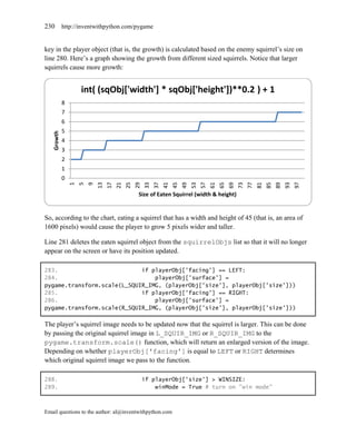 230         http://inventwithpython.com/pygame


key in the player object (that is, the growth) is calculated based on the enemy squirrel’s size on
line 280. Here’s a graph showing the growth from different sized squirrels. Notice that larger
squirrels cause more growth:


                    int( (sqObj['width'] * sqObj['height'])**0.2 ) + 1
            8
            7
            6
            5
   Growth




            4
            3
            2
            1
            0
                1
                    5
                        9


                                 17




                                                                                   57




                                                                                                                                     97
                            13


                                      21
                                           25
                                                29
                                                     33
                                                          37
                                                               41
                                                                    45
                                                                         49
                                                                              53


                                                                                        61
                                                                                             65
                                                                                                  69
                                                                                                       73
                                                                                                            77
                                                                                                                 81
                                                                                                                      85
                                                                                                                           89
                                                                                                                                93
                                                 Size of Eaten Squirrel (width & height)


So, according to the chart, eating a squirrel that has a width and height of 45 (that is, an area of
1600 pixels) would cause the player to grow 5 pixels wider and taller.

Line 281 deletes the eaten squirrel object from the squirrelObjs list so that it will no longer
appear on the screen or have its position updated.

283.                         if playerObj['facing'] == LEFT:
284.                             playerObj['surface'] =
pygame.transform.scale(L_SQUIR_IMG, (playerObj['size'], playerObj['size']))
285.                         if playerObj['facing'] == RIGHT:
286.                             playerObj['surface'] =
pygame.transform.scale(R_SQUIR_IMG, (playerObj['size'], playerObj['size']))

The player’s squirrel image needs to be updated now that the squirrel is larger. This can be done
by passing the original squirrel image in L_SQUIR_IMG or R_SQUIR_IMG to the
pygame.transform.scale() function, which will return an enlarged version of the image.
Depending on whether playerObj['facing'] is equal to LEFT or RIGHT determines
which original squirrel image we pass to the function.

288.                                                 if playerObj['size'] > WINSIZE:
289.                                                     winMode = True # turn on "win mode"



Email questions to the author: al@inventwithpython.com
 