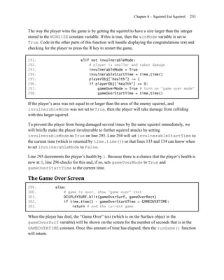 Chapter 8 – Squirrel Eat Squirrel   231


The way the player wins the game is by getting the squirrel to have a size larger than the integer
stored in the WINSIZE constant variable. If this is true, then the winMode variable is set to
True. Code in the other parts of this function will handle displaying the congratulations text and
checking for the player to press the R key to restart the game.

291.                           elif not invulnerableMode:
292.                               # player is smaller and takes damage
293.                               invulnerableMode = True
294.                               invulnerableStartTime = time.time()
295.                               playerObj['health'] -= 1
296.                               if playerObj['health'] == 0:
297.                                   gameOverMode = True # turn on "game over mode"
298.                                   gameOverStartTime = time.time()

If the player’s area was not equal to or larger than the area of the enemy squirrel, and
invulnerableMode was not set to True, then the player will take damage from colliding
with this larger squirrel.

To prevent the player from being damaged several times by the same squirrel immediately, we
will briefly make the player invulnerable to further squirrel attacks by setting
invulnerableMode to True on line 293. Line 294 will set invulnerableStartTime to
the current time (which is returned by time.time()) so that lines 133 and 134 can know when
to set invulnerableMode to False.

Line 295 decrements the player’s health by 1. Because there is a chance that the player’s health is
now at 0, line 296 checks for this and, if so, sets gameOverMode to True and
gameOverStartTime to the current time.

The Game Over Screen
299.            else:
300.                # game is over, show "game over" text
301.                DISPLAYSURF.blit(gameOverSurf, gameOverRect)
302.                if time.time() - gameOverStartTime > GAMEOVERTIME:
303.                    return # end the current game

When the player has died, the ―Game Over‖ text (which is on the Surface object in the
gameOverSurf variable) will be shown on the screen for the number of seconds that is in the
GAMEOVERTIME constant. Once this amount of time has elapsed, then the runGame() function
will return.
 