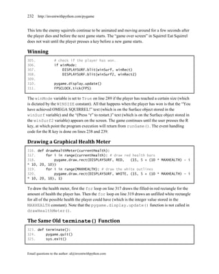 232    http://inventwithpython.com/pygame


This lets the enemy squirrels continue to be animated and moving around for a few seconds after
the player dies and before the next game starts. The ―game over screen‖ in Squirrel Eat Squirrel
does not wait until the player presses a key before a new game starts.

Winning
305.              # check if the player has won.
306.              if winMode:
307.                  DISPLAYSURF.blit(winSurf, winRect)
308.                  DISPLAYSURF.blit(winSurf2, winRect2)
309.
310.              pygame.display.update()
311.              FPSCLOCK.tick(FPS)

The winMode variable is set to True on line 289 if the player has reached a certain size (which
is dictated by the WINSIZE constant). All that happens when the player has won is that the ―You
have achieved OMEGA SQUIRREL!‖ text (which is on the Surface object stored in the
winSurf variable) and the ―(Press ―r‖ to restart.)‖ text (which is on the Surface object stored in
the winSurf2 variable) appears on the screen. The game continues until the user presses the R
key, at which point the program execution will return from runGame(). The event handling
code for the R key is done on lines 238 and 239.

Drawing a Graphical Health Meter
316. def drawHealthMeter(currentHealth):
317.     for i in range(currentHealth): # draw red health bars
318.         pygame.draw.rect(DISPLAYSURF, RED,   (15, 5 + (10 * MAXHEALTH) - i
* 10, 20, 10))
319.     for i in range(MAXHEALTH): # draw the white outlines
320.         pygame.draw.rect(DISPLAYSURF, WHITE, (15, 5 + (10 * MAXHEALTH) - i
* 10, 20, 10), 1)

To draw the health meter, first the for loop on line 317 draws the filled-in red rectangle for the
amount of health the player has. Then the for loop on line 319 draws an unfilled white rectangle
for all of the possible health the player could have (which is the integer value stored in the
MAXHEALTH constant). Note that the pygame.display.update() function is not called in
drawHealthMeter().

The Same Old terminate() Function
323. def terminate():
324.     pygame.quit()
325.     sys.exit()



Email questions to the author: al@inventwithpython.com
 