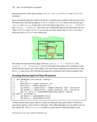238    http://inventwithpython.com/pygame


represents the area of the camera (using camerax, cameray, WINWIDTH, and WINHEIGHT
constants).

Next, we randomly generate numbers for the XY coordinates that would be within the active area.
The active area’s left and top edge are WINWIDTH and WINHEIGHT pixels to the left and up of
camerax and cameray. So the active area’s left and top edge are at camerax - WINWIDTH
and cameray - WINHEIGHT. The active area’s width and height are also three times the size
of the WINWIDTH and WINHEIGHT, as you can see in this image (where WINWIDTH is set to
640 pixels and WINHEIGHT set to 480 pixels):




This means the right and bottom edges will be at camerax + (2 * WINWIDTH) and
cameray + (2 * WINHEIGHT). Line 352 will check if the random XY coordinates would
collide with the camera view’s Rect object. If not, then those coordinates are returned. If so, then
the while loop on line 346 will keep generating new coordinates until it finds acceptable ones.

Creating Enemy Squirrel Data Structures
356. def makeNewSquirrel(camerax, cameray):
357.     sq = {}
358.     generalSize = random.randint(5, 25)
359.     multiplier = random.randint(1, 3)
360.     sq['width'] = (generalSize + random.randint(0, 10)) * multiplier
361.     sq['height'] = (generalSize + random.randint(0, 10)) * multiplier
362.     sq['x'], sq['y'] = getRandomOffCameraPos(camerax, cameray,
sq['width'], sq['height'])
363.     sq['movex'] = getRandomVelocity()
364.     sq['movey'] = getRandomVelocity()

Creating enemy squirrel game objects is similar to making the grass game objects. The data for
each enemy squirrel is also stored in a dictionary. The width and height are set to random sizes on
line 360 and 361. The generalSize variable is used so that the width and height of each

Email questions to the author: al@inventwithpython.com
 