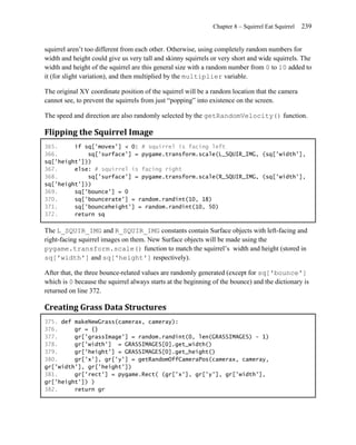 Chapter 8 – Squirrel Eat Squirrel   239


squirrel aren’t too different from each other. Otherwise, using completely random numbers for
width and height could give us very tall and skinny squirrels or very short and wide squirrels. The
width and height of the squirrel are this general size with a random number from 0 to 10 added to
it (for slight variation), and then multiplied by the multiplier variable.

The original XY coordinate position of the squirrel will be a random location that the camera
cannot see, to prevent the squirrels from just ―popping‖ into existence on the screen.

The speed and direction are also randomly selected by the getRandomVelocity() function.

Flipping the Squirrel Image
365.     if sq['movex'] < 0: # squirrel is facing left
366.         sq['surface'] = pygame.transform.scale(L_SQUIR_IMG, (sq['width'],
sq['height']))
367.     else: # squirrel is facing right
368.         sq['surface'] = pygame.transform.scale(R_SQUIR_IMG, (sq['width'],
sq['height']))
369.     sq['bounce'] = 0
370.     sq['bouncerate'] = random.randint(10, 18)
371.     sq['bounceheight'] = random.randint(10, 50)
372.     return sq

The L_SQUIR_IMG and R_SQUIR_IMG constants contain Surface objects with left-facing and
right-facing squirrel images on them. New Surface objects will be made using the
pygame.transform.scale() function to match the squirrel’s width and height (stored in
sq['width'] and sq['height'] respectively).

After that, the three bounce-related values are randomly generated (except for sq['bounce']
which is 0 because the squirrel always starts at the beginning of the bounce) and the dictionary is
returned on line 372.

Creating Grass Data Structures
375. def makeNewGrass(camerax, cameray):
376.     gr = {}
377.     gr['grassImage'] = random.randint(0, len(GRASSIMAGES) - 1)
378.     gr['width'] = GRASSIMAGES[0].get_width()
379.     gr['height'] = GRASSIMAGES[0].get_height()
380.     gr['x'], gr['y'] = getRandomOffCameraPos(camerax, cameray,
gr['width'], gr['height'])
381.     gr['rect'] = pygame.Rect( (gr['x'], gr['y'], gr['width'],
gr['height']) )
382.     return gr
 