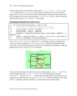 240    http://inventwithpython.com/pygame


The grass game objects are dictionaries with the usual 'x', 'y', 'width', 'height', and
'rect' keys but also a 'grassImage' key which is a number from 0 to one less than the
length of the GRASSIMAGES list. This number will determine what image the grass game object
has. For example, if the value of the grass object’s 'grassImage' key is 3, then it will use the
Surface object stored at GRASSIMAGES[3] for its image.

Checking if Outside the Active Area
385. def isOutsideActiveArea(camerax, cameray, obj):
386.     # Return False if camerax and cameray are more than
387.     # a half-window length beyond the edge of the window.
388.     boundsLeftEdge = camerax - WINWIDTH
389.     boundsTopEdge = cameray - WINHEIGHT
390.     boundsRect = pygame.Rect(boundsLeftEdge, boundsTopEdge, WINWIDTH * 3,
WINHEIGHT * 3)
391.     objRect = pygame.Rect(obj['x'], obj['y'], obj['width'], obj['height'])
392.     return not boundsRect.colliderect(objRect)

The isOutsideActiveArea() will return True if the object you pass it is outside of the
―active area‖ that is dictated by the camerax and cameray parameters. Remember that the
active area is an area around the camera view the size of the camera view (which has a width and
height set by WINWIDTH and WINHEIGHT), like this:




We can create a Rect object that represents the active area by passing camerax - WINWIDTH
for the left edge value and cameray - WINHEIGHT for the top edge value, and then
WINWIDTH * 3 and WINHEIGHT * 3 for the width and height. Once we have the active area
represented as a Rect object, we can use the colliderect() method to determine if the object
in the obj parameter is collides with (that is, is inside of) the active area Rect object.




Email questions to the author: al@inventwithpython.com
 