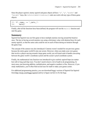 Chapter 8 – Squirrel Eat Squirrel   241


Since the player squirrel, enemy squirrel and grass objects all have 'x', 'y', 'width' and
'height' keys, the isOutsideActiveArea() code can work with any type of those game
objects.

395. if __name__ == '__main__':
396.     main()

Finally, after all the functions have been defined, the program will run the main() function and
start the game.

Summary
Squirrel Eat Squirrel was our first game to have multiple enemies moving around the board at
once. The key to having several enemies was using a dictionary value with identical keys for each
enemy squirrel, so that the same code could be run on each of them during an iteration through
the game loop.

The concept of the camera was also introduced. Cameras weren’t needed for our previous games
because the entire game world fit onto one screen. However, when you make your own games
that involve a player moving around a large game world, you will need code to handle converting
between the game world’s coordinate system and the screen’s pixel coordinate system.

Finally, the mathematical sine function was introduced to give realistic squirrel hops (no matter
how tall or long each hop was). You don’t need to know a lot of math to do programming. In
most cases, just knowing addition, multiplication, and negative numbers is fine. However, if you
study mathematics, you’ll often find several uses for math to make your games cooler.

For additional programming practice, you can download buggy versions of Squirrel Eat Squirrel
from http://invpy.com/buggy/squirrel and try to figure out how to fix the bugs.
 