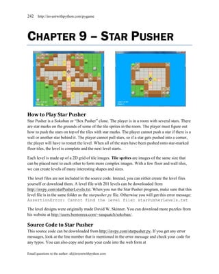 242    http://inventwithpython.com/pygame




CHAPTER 9 – STAR PUSHER




How to Play Star Pusher
Star Pusher is a Sokoban or ―Box Pusher‖ clone. The player is in a room with several stars. There
are star marks on the grounds of some of the tile sprites in the room. The player must figure out
how to push the stars on top of the tiles with star marks. The player cannot push a star if there is a
wall or another star behind it. The player cannot pull stars, so if a star gets pushed into a corner,
the player will have to restart the level. When all of the stars have been pushed onto star-marked
floor tiles, the level is complete and the next level starts.

Each level is made up of a 2D grid of tile images. Tile sprites are images of the same size that
can be placed next to each other to form more complex images. With a few floor and wall tiles,
we can create levels of many interesting shapes and sizes.

The level files are not included in the source code. Instead, you can either create the level files
yourself or download them. A level file with 201 levels can be downloaded from
http://invpy.com/starPusherLevels.txt. When you run the Star Pusher program, make sure that this
level file is in the same folder as the starpusher.py file. Otherwise you will get this error message:
AssertionError: Cannot find the level file: starPusherLevels.txt

The level designs were originally made David W. Skinner. You can download more puzzles from
his website at http://users.bentonrea.com/~sasquatch/sokoban/.

Source Code to Star Pusher
This source code can be downloaded from http://invpy.com/starpusher.py. If you get any error
messages, look at the line number that is mentioned in the error message and check your code for
any typos. You can also copy and paste your code into the web form at

Email questions to the author: al@inventwithpython.com
 