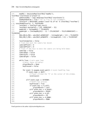 246    http://inventwithpython.com/pygame



126.     mapObj = decorateMap(levelObj['mapObj'],
levelObj['startState']['player'])
127.     gameStateObj = copy.deepcopy(levelObj['startState'])
128.     mapNeedsRedraw = True # set to True to call drawMap()
129.     levelSurf = BASICFONT.render('Level %s of %s' % (levelObj['levelNum']
+ 1, totalNumOfLevels), 1, TEXTCOLOR)
130.     levelRect = levelSurf.get_rect()
131.     levelRect.bottomleft = (20, WINHEIGHT - 35)
132.     mapWidth = len(mapObj) * TILEWIDTH
133.     mapHeight = (len(mapObj[0]) - 1) * (TILEHEIGHT - TILEFLOORHEIGHT) +
TILEHEIGHT
134.     MAX_CAM_X_PAN = abs(HALF_WINHEIGHT - int(mapHeight / 2)) + TILEWIDTH
135.     MAX_CAM_Y_PAN = abs(HALF_WINWIDTH - int(mapWidth / 2)) + TILEHEIGHT
136.
137.     levelIsComplete = False
138.     # Track how much the camera has moved:
139.     cameraOffsetX = 0
140.     cameraOffsetY = 0
141.     # Track if the keys to move the camera are being held down:
142.     cameraUp = False
143.     cameraDown = False
144.     cameraLeft = False
145.     cameraRight = False
146.
147.     while True: # main game loop
148.         # Reset these variables:
149.         playerMoveTo = None
150.         keyPressed = False
151.
152.         for event in pygame.event.get(): # event handling loop
153.             if event.type == QUIT:
154.                 # Player clicked the "X" at the corner of the window.
155.                 terminate()
156.
157.             elif event.type == KEYDOWN:
158.                 # Handle key presses
159.                 keyPressed = True
160.                 if event.key == K_LEFT:
161.                      playerMoveTo = LEFT
162.                 elif event.key == K_RIGHT:
163.                      playerMoveTo = RIGHT
164.                 elif event.key == K_UP:
165.                      playerMoveTo = UP
166.                 elif event.key == K_DOWN:
167.                      playerMoveTo = DOWN
168.


Email questions to the author: al@inventwithpython.com
 