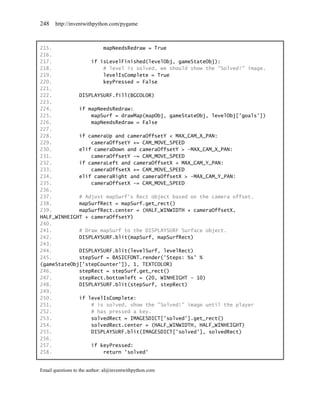 248    http://inventwithpython.com/pygame



215.                 mapNeedsRedraw = True
216.
217.             if isLevelFinished(levelObj, gameStateObj):
218.                 # level is solved, we should show the "Solved!" image.
219.                 levelIsComplete = True
220.                 keyPressed = False
221.
222.         DISPLAYSURF.fill(BGCOLOR)
223.
224.         if mapNeedsRedraw:
225.             mapSurf = drawMap(mapObj, gameStateObj, levelObj['goals'])
226.             mapNeedsRedraw = False
227.
228.         if cameraUp and cameraOffsetY < MAX_CAM_X_PAN:
229.             cameraOffsetY += CAM_MOVE_SPEED
230.         elif cameraDown and cameraOffsetY > -MAX_CAM_X_PAN:
231.             cameraOffsetY -= CAM_MOVE_SPEED
232.         if cameraLeft and cameraOffsetX < MAX_CAM_Y_PAN:
233.             cameraOffsetX += CAM_MOVE_SPEED
234.         elif cameraRight and cameraOffsetX > -MAX_CAM_Y_PAN:
235.             cameraOffsetX -= CAM_MOVE_SPEED
236.
237.         # Adjust mapSurf's Rect object based on the camera offset.
238.         mapSurfRect = mapSurf.get_rect()
239.         mapSurfRect.center = (HALF_WINWIDTH + cameraOffsetX,
HALF_WINHEIGHT + cameraOffsetY)
240.
241.         # Draw mapSurf to the DISPLAYSURF Surface object.
242.         DISPLAYSURF.blit(mapSurf, mapSurfRect)
243.
244.         DISPLAYSURF.blit(levelSurf, levelRect)
245.         stepSurf = BASICFONT.render('Steps: %s' %
(gameStateObj['stepCounter']), 1, TEXTCOLOR)
246.         stepRect = stepSurf.get_rect()
247.         stepRect.bottomleft = (20, WINHEIGHT - 10)
248.         DISPLAYSURF.blit(stepSurf, stepRect)
249.
250.         if levelIsComplete:
251.             # is solved, show the "Solved!" image until the player
252.             # has pressed a key.
253.             solvedRect = IMAGESDICT['solved'].get_rect()
254.             solvedRect.center = (HALF_WINWIDTH, HALF_WINHEIGHT)
255.             DISPLAYSURF.blit(IMAGESDICT['solved'], solvedRect)
256.
257.             if keyPressed:
258.                 return 'solved'


Email questions to the author: al@inventwithpython.com
 