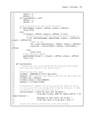 Chapter 9 – Star Pusher   251


354.         xOffset = 0
355.         yOffset = 1
356.     elif playerMoveTo == LEFT:
357.         xOffset = -1
358.         yOffset = 0
359.
360.     # See if the player can move in that direction.
361.     if isWall(mapObj, playerx + xOffset, playery + yOffset):
362.         return False
363.     else:
364.         if (playerx + xOffset, playery + yOffset) in stars:
365.             # There is a star in the way, see if the player can push it.
366.             if not isBlocked(mapObj, gameStateObj, playerx + (xOffset*2),
playery + (yOffset*2)):
367.                 # Move the star.
368.                 ind = stars.index((playerx + xOffset, playery + yOffset))
369.                 stars[ind] = (stars[ind][0] + xOffset, stars[ind][1] +
yOffset)
370.             else:
371.                 return False
372.         # Move the player upwards.
373.         gameStateObj['player'] = (playerx + xOffset, playery + yOffset)
374.         return True
375.
376.
377. def startScreen():
378.     """Display the start screen (which has the title and instructions)
379.     until the player presses a key. Returns None."""
380.
381.     # Position the title image.
382.     titleRect = IMAGESDICT['title'].get_rect()
383.     topCoord = 50 # topCoord tracks where to position the top of the text
384.     titleRect.top = topCoord
385.     titleRect.centerx = HALF_WINWIDTH
386.     topCoord += titleRect.height
387.
388.     # Unfortunately, Pygame's font & text system only shows one line at
389.     # a time, so we can't use strings with n newline characters in them.
390.     # So we will use a list with each line in it.
391.     instructionText = ['Push the stars over the marks.',
392.                        'Arrow keys to move, WASD for camera control, P to
change character.',
393.                        'Backspace to reset level, Esc to quit.',
394.                        'N for next level, B to go back a level.']
395.
396.     # Start with drawing a blank color to the entire window:
 