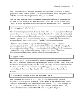 Chapter 2 – Pygame Basics   9


Line 1 is a simple import statement that imports the pygame and sys modules so that our
program can use the functions in them. All of the Pygame functions dealing with graphics, sound,
and other features that Pygame provides are in the pygame module.

Note that when you import the pygame module you automatically import all the modules that
are in the pygame module as well, such as pygame.images and pygame.mixer.music.
There’s no need to import these modules-inside-modules with additional import statements.

 2. from pygame.locals import *

Line 2 is also an import statement. However, instead of the import modulename format, it
uses the from modulename import * format. Normally if you want to call a function that
is in a module, you must use the modulename.functionname() format after importing the
module. However, with from modulename import * , you can skip the modulename.
portion and simply use functionname() (just like Python’s built-in functions).

The reason we use this form of import statement for pygame.locals is because
pygame.locals contains several constant variables that are easy to identify as being in the
pygame.locals module without pygame.locals. in front of them. For all other modules,
you generally want to use the regular import modulename format. (There is more
information about why you want to do this at http://invpy.com/namespaces.)

 4. pygame.init()

Line 4 is the pygame.init() function call, which always needs to be called after importing
the pygame module and before calling any other Pygame function. You don’t need to know what
this function does, you just need to know that it needs to be called first in order for many Pygame
functions to work. If you ever see an error message like pygame.error: font not
initialized, check to see if you forgot to call pygame.init() at the start of your
program.

 5. DISPLAYSURF = pygame.display.set_mode((400, 300))

Line 5 is a call to the pygame.display.set_mode() function, which returns the
pygame.Surface object for the window. (Surface objects are described later in this chapter.)
Notice that we pass a tuple value of two integers to the function: (400, 300). This tuple tells
the set_mode() function how wide and how high to make the window in pixels. (400,
300) will make a window with a width of 400 pixels and height of 300 pixels.
 