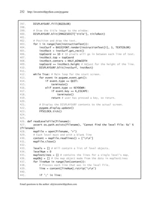 252    http://inventwithpython.com/pygame



397.     DISPLAYSURF.fill(BGCOLOR)
398.
399.     # Draw the title image to the window:
400.     DISPLAYSURF.blit(IMAGESDICT['title'], titleRect)
401.
402.     # Position and draw the text.
403.     for i in range(len(instructionText)):
404.         instSurf = BASICFONT.render(instructionText[i], 1, TEXTCOLOR)
405.         instRect = instSurf.get_rect()
406.         topCoord += 10 # 10 pixels will go in between each line of text.
407.         instRect.top = topCoord
408.         instRect.centerx = HALF_WINWIDTH
409.         topCoord += instRect.height # Adjust for the height of the line.
410.         DISPLAYSURF.blit(instSurf, instRect)
411.
412.     while True: # Main loop for the start screen.
413.         for event in pygame.event.get():
414.             if event.type == QUIT:
415.                 terminate()
416.             elif event.type == KEYDOWN:
417.                 if event.key == K_ESCAPE:
418.                     terminate()
419.                 return # user has pressed a key, so return.
420.
421.         # Display the DISPLAYSURF contents to the actual screen.
422.         pygame.display.update()
423.         FPSCLOCK.tick()
424.
425.
426. def readLevelsFile(filename):
427.     assert os.path.exists(filename), 'Cannot find the level file: %s' %
(filename)
428.     mapFile = open(filename, 'r')
429.     # Each level must end with a blank line
430.     content = mapFile.readlines() + ['rn']
431.     mapFile.close()
432.
433.     levels = [] # Will contain a list of level objects.
434.     levelNum = 0
435.     mapTextLines = [] # contains the lines for a single level's map.
436.     mapObj = [] # the map object made from the data in mapTextLines
437.     for lineNum in range(len(content)):
438.         # Process each line that was in the level file.
439.         line = content[lineNum].rstrip('rn')
440.
441.         if ';' in line:


Email questions to the author: al@inventwithpython.com
 