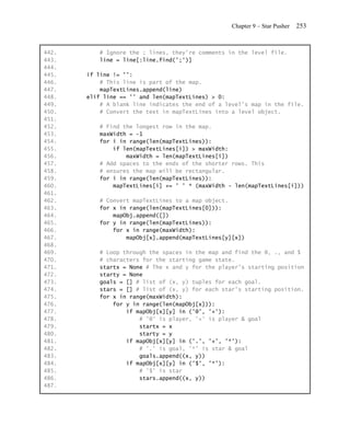 Chapter 9 – Star Pusher   253


442.      # Ignore the ; lines, they're comments in the level file.
443.      line = line[:line.find(';')]
444.
445.   if line != '':
446.       # This line is part of the map.
447.       mapTextLines.append(line)
448.   elif line == '' and len(mapTextLines) > 0:
449.       # A blank line indicates the end of a level's map in the file.
450.       # Convert the text in mapTextLines into a level object.
451.
452.      # Find the longest row in the map.
453.      maxWidth = -1
454.      for i in range(len(mapTextLines)):
455.          if len(mapTextLines[i]) > maxWidth:
456.              maxWidth = len(mapTextLines[i])
457.      # Add spaces to the ends of the shorter rows. This
458.      # ensures the map will be rectangular.
459.      for i in range(len(mapTextLines)):
460.          mapTextLines[i] += ' ' * (maxWidth - len(mapTextLines[i]))
461.
462.      # Convert mapTextLines to a map object.
463.      for x in range(len(mapTextLines[0])):
464.          mapObj.append([])
465.      for y in range(len(mapTextLines)):
466.          for x in range(maxWidth):
467.              mapObj[x].append(mapTextLines[y][x])
468.
469.      # Loop through the spaces in the map and find the @, ., and $
470.      # characters for the starting game state.
471.      startx = None # The x and y for the player's starting position
472.      starty = None
473.      goals = [] # list of (x, y) tuples for each goal.
474.      stars = [] # list of (x, y) for each star's starting position.
475.      for x in range(maxWidth):
476.          for y in range(len(mapObj[x])):
477.              if mapObj[x][y] in ('@', '+'):
478.                  # '@' is player, '+' is player & goal
479.                  startx = x
480.                  starty = y
481.              if mapObj[x][y] in ('.', '+', '*'):
482.                  # '.' is goal, '*' is star & goal
483.                  goals.append((x, y))
484.              if mapObj[x][y] in ('$', '*'):
485.                  # '$' is star
486.                  stars.append((x, y))
487.
 
