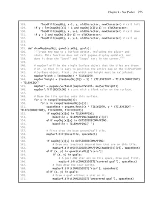 Chapter 9 – Star Pusher   255


528.         floodFill(mapObj, x-1, y, oldCharacter, newCharacter) # call left
529.     if y < len(mapObj[x]) - 1 and mapObj[x][y+1] == oldCharacter:
530.         floodFill(mapObj, x, y+1, oldCharacter, newCharacter) # call down
531.     if y > 0 and mapObj[x][y-1] == oldCharacter:
532.         floodFill(mapObj, x, y-1, oldCharacter, newCharacter) # call up
533.
534.
535. def drawMap(mapObj, gameStateObj, goals):
536.     """Draws the map to a Surface object, including the player and
537.     stars. This function does not call pygame.display.update(), nor
538.     does it draw the "Level" and "Steps" text in the corner."""
539.
540.     # mapSurf will be the single Surface object that the tiles are drawn
541.     # on, so that it is easy to position the entire map on the DISPLAYSURF
542.     # Surface object. First, the width and height must be calculated.
543.     mapSurfWidth = len(mapObj) * TILEWIDTH
544.     mapSurfHeight = (len(mapObj[0]) - 1) * (TILEHEIGHT - TILEFLOORHEIGHT)
+ TILEHEIGHT
545.     mapSurf = pygame.Surface((mapSurfWidth, mapSurfHeight))
546.     mapSurf.fill(BGCOLOR) # start with a blank color on the surface.
547.
548.     # Draw the tile sprites onto this surface.
549.     for x in range(len(mapObj)):
550.         for y in range(len(mapObj[x])):
551.             spaceRect = pygame.Rect((x * TILEWIDTH, y * (TILEHEIGHT -
TILEFLOORHEIGHT), TILEWIDTH, TILEHEIGHT))
552.             if mapObj[x][y] in TILEMAPPING:
553.                 baseTile = TILEMAPPING[mapObj[x][y]]
554.             elif mapObj[x][y] in OUTSIDEDECOMAPPING:
555.                 baseTile = TILEMAPPING[' ']
556.
557.             # First draw the base ground/wall tile.
558.             mapSurf.blit(baseTile, spaceRect)
559.
560.             if mapObj[x][y] in OUTSIDEDECOMAPPING:
561.                 # Draw any tree/rock decorations that are on this tile.
562.                 mapSurf.blit(OUTSIDEDECOMAPPING[mapObj[x][y]], spaceRect)
563.             elif (x, y) in gameStateObj['stars']:
564.                 if (x, y) in goals:
565.                     # A goal AND star are on this space, draw goal first.
566.                     mapSurf.blit(IMAGESDICT['covered goal'], spaceRect)
567.                 # Then draw the star sprite.
568.                 mapSurf.blit(IMAGESDICT['star'], spaceRect)
569.             elif (x, y) in goals:
570.                 # Draw a goal without a star on it.
571.                 mapSurf.blit(IMAGESDICT['uncovered goal'], spaceRect)
 