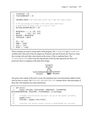 Chapter 9 – Star Pusher   257


 17.   TILEHEIGHT = 85
 18.   TILEFLOORHEIGHT = 45
 19.
 20.   CAM_MOVE_SPEED = 5 # how many pixels per frame the camera moves
 21.
 22.   # The percentage of outdoor tiles that have additional
 23.   # decoration on them, such as a tree or rock.
 24.   OUTSIDE_DECORATION_PCT = 20
 25.
 26.   BRIGHTBLUE = ( 0, 170, 255)
 27.   WHITE      = (255, 255, 255)
 28.   BGCOLOR = BRIGHTBLUE
 29.   TEXTCOLOR = WHITE
 30.
 31.   UP = 'up'
 32.   DOWN = 'down'
 33.   LEFT = 'left'
 34.   RIGHT = 'right'

These constants are used in various parts of the program. The TILEWIDTH and TILEHEIGHT
variables show that each of the tile images are 50 pixels wide and 85 pixels tall. However, these
tiles overlap with each other when drawn on the screen. (This is explained later.) The
TILEFLOORHEIGHT refers to the fact that the part of the tile that represents the floor is 45
pixels tall. Here is a diagram of the plain floor image:




The grassy tiles outside of the level’s room will sometimes have extra decorations added to them
(such as trees or rocks). The OUTSIDE_DECORATION_PCT constant shows what percentage of
these tiles will randomly have these decorations.

 37. def main():
 38.     global FPSCLOCK, DISPLAYSURF, IMAGESDICT, TILEMAPPING,
OUTSIDEDECOMAPPING, BASICFONT, PLAYERIMAGES, currentImage
 39.
 40.     # Pygame initialization and basic set up of the global variables.
 41.     pygame.init()
 42.     FPSCLOCK = pygame.time.Clock()
 43.
 44.     # Because the Surface object stored in DISPLAYSURF was returned
 