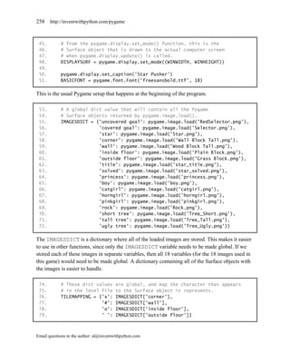 258    http://inventwithpython.com/pygame



 45.        # from the pygame.display.set_mode() function, this is the
 46.        # Surface object that is drawn to the actual computer screen
 47.        # when pygame.display.update() is called.
 48.        DISPLAYSURF = pygame.display.set_mode((WINWIDTH, WINHEIGHT))
 49.
 50.        pygame.display.set_caption('Star Pusher')
 51.        BASICFONT = pygame.font.Font('freesansbold.ttf', 18)

This is the usual Pygame setup that happens at the beginning of the program.

 53.        # A global dict value that will contain all the Pygame
 54.        # Surface objects returned by pygame.image.load().
 55.        IMAGESDICT = {'uncovered goal': pygame.image.load('RedSelector.png'),
 56.                      'covered goal': pygame.image.load('Selector.png'),
 57.                      'star': pygame.image.load('Star.png'),
 58.                      'corner': pygame.image.load('Wall Block Tall.png'),
 59.                      'wall': pygame.image.load('Wood Block Tall.png'),
 60.                      'inside floor': pygame.image.load('Plain Block.png'),
 61.                      'outside floor': pygame.image.load('Grass Block.png'),
 62.                      'title': pygame.image.load('star_title.png'),
 63.                      'solved': pygame.image.load('star_solved.png'),
 64.                      'princess': pygame.image.load('princess.png'),
 65.                      'boy': pygame.image.load('boy.png'),
 66.                      'catgirl': pygame.image.load('catgirl.png'),
 67.                      'horngirl': pygame.image.load('horngirl.png'),
 68.                      'pinkgirl': pygame.image.load('pinkgirl.png'),
 69.                      'rock': pygame.image.load('Rock.png'),
 70.                      'short tree': pygame.image.load('Tree_Short.png'),
 71.                      'tall tree': pygame.image.load('Tree_Tall.png'),
 72.                      'ugly tree': pygame.image.load('Tree_Ugly.png')}

The IMAGESDICT is a dictionary where all of the loaded images are stored. This makes it easier
to use in other functions, since only the IMAGESDICT variable needs to be made global. If we
stored each of these images in separate variables, then all 18 variables (for the 18 images used in
this game) would need to be made global. A dictionary containing all of the Surface objects with
the images is easier to handle.

 74.        # These dict values          are global, and map the character that appears
 75.        # in the level file          to the Surface object it represents.
 76.        TILEMAPPING = {'x':          IMAGESDICT['corner'],
 77.                       '#':          IMAGESDICT['wall'],
 78.                       'o':          IMAGESDICT['inside floor'],
 79.                       ' ':          IMAGESDICT['outside floor']}



Email questions to the author: al@inventwithpython.com
 