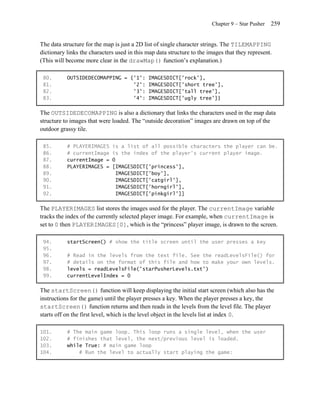 Chapter 9 – Star Pusher   259


The data structure for the map is just a 2D list of single character strings. The TILEMAPPING
dictionary links the characters used in this map data structure to the images that they represent.
(This will become more clear in the drawMap() function’s explanation.)

 80.       OUTSIDEDECOMAPPING = {'1':        IMAGESDICT['rock'],
 81.                             '2':        IMAGESDICT['short tree'],
 82.                             '3':        IMAGESDICT['tall tree'],
 83.                             '4':        IMAGESDICT['ugly tree']}

The OUTSIDEDECOMAPPING is also a dictionary that links the characters used in the map data
structure to images that were loaded. The ―outside decoration‖ images are drawn on top of the
outdoor grassy tile.

 85.       # PLAYERIMAGES     is a list of all possible characters the player can be.
 86.       # currentImage     is the index of the player's current player image.
 87.       currentImage =     0
 88.       PLAYERIMAGES =     [IMAGESDICT['princess'],
 89.                            IMAGESDICT['boy'],
 90.                            IMAGESDICT['catgirl'],
 91.                            IMAGESDICT['horngirl'],
 92.                            IMAGESDICT['pinkgirl']]

The PLAYERIMAGES list stores the images used for the player. The currentImage variable
tracks the index of the currently selected player image. For example, when currentImage is
set to 0 then PLAYERIMAGES[0], which is the ―princess‖ player image, is drawn to the screen.

 94.       startScreen() # show the title screen until the user presses a key
 95.
 96.       # Read in the levels from the text file. See the readLevelsFile() for
 97.       # details on the format of this file and how to make your own levels.
 98.       levels = readLevelsFile('starPusherLevels.txt')
 99.       currentLevelIndex = 0

The startScreen() function will keep displaying the initial start screen (which also has the
instructions for the game) until the player presses a key. When the player presses a key, the
startScreen() function returns and then reads in the levels from the level file. The player
starts off on the first level, which is the level object in the levels list at index 0.

101.       # The main game loop. This loop runs a single level, when the user
102.       # finishes that level, the next/previous level is loaded.
103.       while True: # main game loop
104.           # Run the level to actually start playing the game:
 