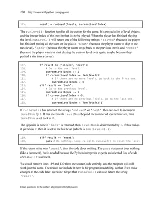 260    http://inventwithpython.com/pygame



105.              result = runLevel(levels, currentLevelIndex)

The runLevel() function handles all the action for the game. It is passed a list of level objects,
and the integer index of the level in that list to be played. When the player has finished playing
the level, runLevel() will return one of the following strings: 'solved' (because the player
has finished putting all the stars on the goals), 'next' (because the player wants to skip to the
next level), 'back' (because the player wants to go back to the previous level), and 'reset'
(because the player wants to start playing the current level over again, maybe because they
pushed a star into a corner).

107.              if result in ('solved', 'next'):
108.                  # Go to the next level.
109.                  currentLevelIndex += 1
110.                  if currentLevelIndex >= len(levels):
111.                      # If there are no more levels, go back to the first one.
112.                      currentLevelIndex = 0
113.              elif result == 'back':
114.                  # Go to the previous level.
115.                  currentLevelIndex -= 1
116.                  if currentLevelIndex < 0:
117.                      # If there are no previous levels, go to the last one.
118.                      currentLevelIndex = len(levels)-1

If runLevel() has returned the strings 'solved' or 'next', then we need to increment
levelNum by 1. If this increments levelNum beyond the number of levels there are, then
levelNum is set back at 0.

The opposite is done if 'back' is returned, then levelNum is decremented by 1. If this makes
it go below 0, then it is set to the last level (which is len(levels)-1).

119.              elif result == 'reset':
120.                  pass # Do nothing. Loop re-calls runLevel() to reset the level

If the return value was 'reset', then the code does nothing. The pass statement does nothing
(like a comment), but is needed because the Python interpreter expects an indented line of code
after an elif statement.

We could remove lines 119 and 120 from the source code entirely, and the program will still
work just the same. The reason we include it here is for program readability, so that if we make
changes to the code later, we won’t forget that runLevel() can also return the string
'reset'.


Email questions to the author: al@inventwithpython.com
 