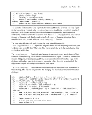 Chapter 9 – Star Pusher   261


123. def runLevel(levels, levelNum):
124.     global currentImage
125.     levelObj = levels[levelnum]
126.     mapObj = decorateMap(levelObj['mapObj'],
levelObj['startState']['player'])
127.     gameStateObj = copy.deepcopy(levelObj['startState'])

The levels list contains all the level objects that were loaded from the level file. The level object
for the current level (which is what levelNum is set to) is stored in the levelObj variable. A
map object (which makes a distinction between indoor and outdoor tiles, and decorates the
outdoor tiles with trees and rocks) is returned from the decorateMap() function. And to track
the state of the game while the player plays this level, a copy of the game state object that is
stored in levelObj is made using the copy.deepcopy() function.

The game state object copy is made because the game state object stored in
levelObj['startState'] represents the game state at the very beginning of the level, and
we do not want to modify this. Otherwise, if the player restarts the level, the original game state
for that level will be lost.

The copy.deepcopy() function is used because the game state object is a dictionary of that
has tuples. But technically, the dictionary contains references to tuples. (References are explained
in detail at http://invpy.com/references.) Using an assignment statement to make a copy of the
dictionary will make a copy of the references but not the values they refer to, so that both the
copy and the original dictionary still refer to the same tuples.

The copy.deepcopy() function solves this problem by making copies of the actual tuples in
the dictionary. This way we can guarantee that changing one dictionary will not affect the other
dictionary.

128.     mapNeedsRedraw = True # set to True to call drawMap()
129.     levelSurf = BASICFONT.render('Level %s of %s' % (levelObj['levelNum']
+ 1, totalNumOfLevels), 1, TEXTCOLOR)
130.     levelRect = levelSurf.get_rect()
131.     levelRect.bottomleft = (20, WINHEIGHT - 35)
132.     mapWidth = len(mapObj) * TILEWIDTH
133.     mapHeight = (len(mapObj[0]) - 1) * (TILEHEIGHT - TILEFLOORHEIGHT) +
TILEHEIGHT
134.     MAX_CAM_X_PAN = abs(HALF_WINHEIGHT - int(mapHeight / 2)) + TILEWIDTH
135.     MAX_CAM_Y_PAN = abs(HALF_WINWIDTH - int(mapWidth / 2)) + TILEHEIGHT
136.
137.     levelIsComplete = False
138.     # Track how much the camera has moved:
139.     cameraOffsetX = 0
 