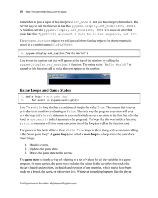 10   http://inventwithpython.com/pygame


Remember to pass a tuple of two integers to set_mode(), not just two integers themselves. The
correct way to call the function is like this: pygame.display.set_mode((400, 300)).
A function call like pygame.display.set_mode(400, 300) will cause an error that
looks like this: TypeError: argument 1 must be 2-item sequence, not int.

The pygame.Surface object (we will just call them Surface objects for short) returned is
stored in a variable named DISPLAYSURF.

 6. pygame.display.set_caption('Hello World!')

Line 6 sets the caption text that will appear at the top of the window by calling the
pygame.display.set_caption() function. The string value 'Hello World!' is
passed in this function call to make that text appear as the caption:




Game Loops and Game States
 7. while True: # main game loop
 8.     for event in pygame.event.get():

Line 7 is a while loop that has a condition of simply the value True. This means that it never
exits due to its condition evaluating to False. The only way the program execution will ever
exit the loop is if a break statement is executed (which moves execution to the first line after the
loop) or sys.exit() (which terminates the program). If a loop like this was inside a function,
a return statement will also move execution out of the loop (as well as the function too).

The games in this book all have these while True loops in them along with a comment calling
it the ―main game loop‖. A game loop (also called a main loop) is a loop where the code does
three things:

     1. Handles events.
     2. Updates the game state.
     3. Draws the game state to the screen.

The game state is simply a way of referring to a set of values for all the variables in a game
program. In many games, the game state includes the values in the variables that tracks the
player’s health and position, the health and position of any enemies, which marks have been
made on a board, the score, or whose turn it is. Whenever something happens like the player


Email questions to the author: al@inventwithpython.com
 
