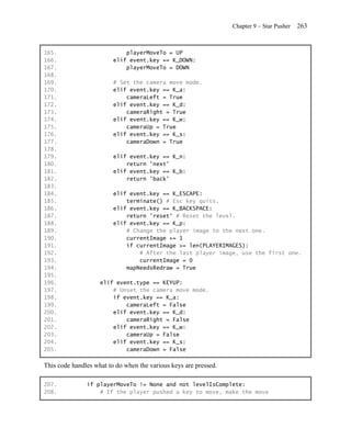Chapter 9 – Star Pusher   263


165.                         playerMoveTo = UP
166.                     elif event.key == K_DOWN:
167.                         playerMoveTo = DOWN
168.
169.                     # Set the camera move mode.
170.                     elif event.key == K_a:
171.                         cameraLeft = True
172.                     elif event.key == K_d:
173.                         cameraRight = True
174.                     elif event.key == K_w:
175.                         cameraUp = True
176.                     elif event.key == K_s:
177.                         cameraDown = True
178.
179.                     elif event.key == K_n:
180.                         return 'next'
181.                     elif event.key == K_b:
182.                         return 'back'
183.
184.                     elif event.key == K_ESCAPE:
185.                         terminate() # Esc key quits.
186.                     elif event.key == K_BACKSPACE:
187.                         return 'reset' # Reset the level.
188.                     elif event.key == K_p:
189.                         # Change the player image to the next one.
190.                         currentImage += 1
191.                         if currentImage >= len(PLAYERIMAGES):
192.                             # After the last player image, use the first one.
193.                             currentImage = 0
194.                         mapNeedsRedraw = True
195.
196.                elif event.type == KEYUP:
197.                    # Unset the camera move mode.
198.                    if event.key == K_a:
199.                        cameraLeft = False
200.                    elif event.key == K_d:
201.                        cameraRight = False
202.                    elif event.key == K_w:
203.                        cameraUp = False
204.                    elif event.key == K_s:
205.                        cameraDown = False

This code handles what to do when the various keys are pressed.

207.           if playerMoveTo != None and not levelIsComplete:
208.               # If the player pushed a key to move, make the move
 