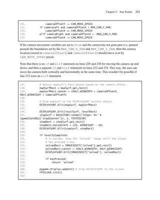 Chapter 9 – Star Pusher   265


231.               cameraOffsetY -= CAM_MOVE_SPEED
232.           if cameraLeft and cameraOffsetX < MAX_CAM_Y_PAN:
233.               cameraOffsetX += CAM_MOVE_SPEED
234.           elif cameraRight and cameraOffsetX > -MAX_CAM_Y_PAN:
235.               cameraOffsetX -= CAM_MOVE_SPEED

If the camera movement variables are set to True and the camera has not gone past (i.e. panned
passed) the boundaries set by the MAX_CAM_X_PAN and MAX_CAM_Y_PAN, then the camera
location (stored in cameraOffsetX and cameraOffsetY) should move over by
CAM_MOVE_SPEED pixels.

Note that there is an if and elif statement on lines 228 and 230 for moving the camera up and
down, and then a separate if and elif statement on lines 232 and 234. This way, the user can
move the camera both vertically and horizontally at the same time. This wouldn’t be possible if
line 232 were an elif statement.

237.         # Adjust mapSurf's Rect object based on the camera offset.
238.         mapSurfRect = mapSurf.get_rect()
239.         mapSurfRect.center = (HALF_WINWIDTH + cameraOffsetX,
HALF_WINHEIGHT + cameraOffsetY)
240.
241.         # Draw mapSurf to the DISPLAYSURF Surface object.
242.         DISPLAYSURF.blit(mapSurf, mapSurfRect)
243.
244.         DISPLAYSURF.blit(levelSurf, levelRect)
245.         stepSurf = BASICFONT.render('Steps: %s' %
(gameStateObj['stepCounter']), 1, TEXTCOLOR)
246.         stepRect = stepSurf.get_rect()
247.         stepRect.bottomleft = (20, WINHEIGHT - 10)
248.         DISPLAYSURF.blit(stepSurf, stepRect)
249.
250.         if levelIsComplete:
251.             # is solved, show the "Solved!" image until the player
252.             # has pressed a key.
253.             solvedRect = IMAGESDICT['solved'].get_rect()
254.             solvedRect.center = (HALF_WINWIDTH, HALF_WINHEIGHT)
255.             DISPLAYSURF.blit(IMAGESDICT['solved'], solvedRect)
256.
257.             if keyPressed:
258.                 return 'solved'
259.
260.         pygame.display.update() # draw DISPLAYSURF to the screen.
261.         FPSCLOCK.tick()
262.
 