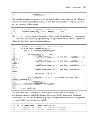 Chapter 9 – Star Pusher    267


292.                      mapObjCopy[x][y] = ' '

The map object has characters that represent the position of the player, goals, and stars. These are
necessary for the map object (they’re stored in other data structures after the map file is read) so
they are converted to blank spaces.

294.       # Flood fill to determine inside/outside floor tiles.
295.       floodFill(mapObjCopy, startx, starty, ' ', 'o')

The floodFill() function will change all of the tiles inside the walls from ' ' characters to
'o' characters. It does this using a programming concept called recursion, which is explained in
―Recursive Functions‖ section later in this chapter.

297.     # Convert the adjoined walls into corner tiles.
298.     for x in range(len(mapObjCopy)):
299.         for y in range(len(mapObjCopy[0])):
300.
301.             if mapObjCopy[x][y] == '#':
302.                 if (isWall(mapObjCopy, x, y-1) and isWall(mapObjCopy,                        x+1,
y)) or 
303.                    (isWall(mapObjCopy, x+1, y) and isWall(mapObjCopy,                        x,
y+1)) or 
304.                    (isWall(mapObjCopy, x, y+1) and isWall(mapObjCopy,                        x-1,
y)) or 
305.                    (isWall(mapObjCopy, x-1, y) and isWall(mapObjCopy,                        x,
y-1)):
306.                     mapObjCopy[x][y] = 'x'
307.
308.             elif mapObjCopy[x][y] == ' ' and random.randint(0, 99) <
OUTSIDE_DECORATION_PCT:
309.                 mapObjCopy[x][y] =
random.choice(list(OUTSIDEDECOMAPPING.keys()))
310.
311.     return mapObjCopy

The large, multi-line if statement on line 301 checks if the wall tile at the current XY
coordinates are a corner wall tile by checking if there are wall tiles adjacent to it that form a
corner shape. If so, the '#' string in the map object that represents a normal wall is changed to a
'x' string which represents a corner wall tile.

314. def isBlocked(mapObj, gameStateObj, x, y):
315.     """Returns True if the (x, y) position on the map is
316.     blocked by a wall or star, otherwise return False."""
 