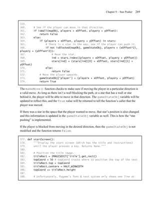 Chapter 9 – Star Pusher   269


359.
360.     # See if the player can move in that direction.
361.     if isWall(mapObj, playerx + xOffset, playery + yOffset):
362.         return False
363.     else:
364.         if (playerx + xOffset, playery + yOffset) in stars:
365.             # There is a star in the way, see if the player can push it.
366.             if not isBlocked(mapObj, gameStateObj, playerx + (xOffset*2),
playery + (yOffset*2)):
367.                 # Move the star.
368.                 ind = stars.index((playerx + xOffset, playery + yOffset))
369.                 stars[ind] = (stars[ind][0] + xOffset, stars[ind][1] +
yOffset)
370.             else:
371.                 return False
372.         # Move the player upwards.
373.         gameStateObj['player'] = (playerx + xOffset, playery + yOffset)
374.         return True

The makeMove() function checks to make sure if moving the player in a particular direction is
a valid move. As long as there isn’t a wall blocking the path, or a star that has a wall or star
behind it, the player will be able to move in that direction. The gameStateObj variable will be
updated to reflect this, and the True value will be returned to tell the function’s caller that the
player was moved.

If there was a star in the space that the player wanted to move, that star’s position is also changed
and this information is updated in the gameStateObj variable as well. This is how the ―star
pushing‖ is implemented.

If the player is blocked from moving in the desired direction, then the gameStateObj is not
modified and the function returns False.

377. def startScreen():
378.     """Display the start screen (which has the title and instructions)
379.     until the player presses a key. Returns None."""
380.
381.     # Position the title image.
382.     titleRect = IMAGESDICT['title'].get_rect()
383.     topCoord = 50 # topCoord tracks where to position the top of the text
384.     titleRect.top = topCoord
385.     titleRect.centerx = HALF_WINWIDTH
386.     topCoord += titleRect.height
387.
388.     # Unfortunately, Pygame's font & text system only shows one line at
 