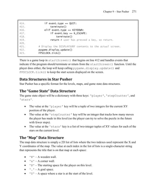 Chapter 9 – Star Pusher   271


414.                 if event.type == QUIT:
415.                     terminate()
416.                 elif event.type == KEYDOWN:
417.                     if event.key == K_ESCAPE:
418.                         terminate()
419.                     return # user has pressed a key, so return.
420.
421.            # Display the DISPLAYSURF contents to the actual screen.
422.            pygame.display.update()
423.            FPSCLOCK.tick()

There is a game loop in startScreen() that begins on line 412 and handles events that
indicate if the program should terminate or return from the startScreen() function. Until the
player does either, the loop will keep calling pygame.display.update() and
FPSCLOCK.tick() to keep the start screen displayed on the screen.

Data Structures in Star Pusher
Star Pusher has a specific format for the levels, maps, and game state data structures.

The “Game State” Data Structure
The game state object will be a dictionary with three keys: 'player', 'stepCounter', and
'stars'.

       The value at the 'player' key will be a tuple of two integers for the current XY
        position of the player.
       The value at the 'stepCounter' key will be an integer that tracks how many moves
        the player has made in this level (so the player can try to solve the puzzle in the future
        with fewer steps).
       The value at the 'stars' key is a list of two-integer tuples of XY values for each of the
        stars on the current level.

The “Map” Data Structure
The map data structure is simply a 2D list of lists where the two indexes used represent the X and
Y coordinates of the map. The value at each index in the list of lists is a single-character string
that represents the title that is on that map at each space:

       '#' – A wooden wall.
       'x' – A corner wall.
       '@' – The starting space for the player on this level.
       '.' – A goal space.
       '$' – A space where a star is at the start of the level.
 