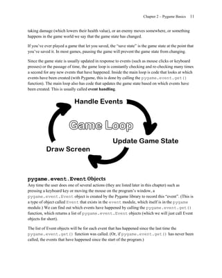 Chapter 2 – Pygame Basics   11


taking damage (which lowers their health value), or an enemy moves somewhere, or something
happens in the game world we say that the game state has changed.

If you’ve ever played a game that let you saved, the ―save state‖ is the game state at the point that
you’ve saved it. In most games, pausing the game will prevent the game state from changing.

Since the game state is usually updated in response to events (such as mouse clicks or keyboard
presses) or the passage of time, the game loop is constantly checking and re-checking many times
a second for any new events that have happened. Inside the main loop is code that looks at which
events have been created (with Pygame, this is done by calling the pygame.event.get()
function). The main loop also has code that updates the game state based on which events have
been created. This is usually called event handling.




pygame.event.Event Objects
Any time the user does one of several actions (they are listed later in this chapter) such as
pressing a keyboard key or moving the mouse on the program’s window, a
pygame.event.Event object is created by the Pygame library to record this ―event‖. (This is
a type of object called Event that exists in the event module, which itself is in the pygame
module.) We can find out which events have happened by calling the pygame.event.get()
function, which returns a list of pygame.event.Event objects (which we will just call Event
objects for short).

The list of Event objects will be for each event that has happened since the last time the
pygame.event.get() function was called. (Or, if pygame.event.get() has never been
called, the events that have happened since the start of the program.)
 