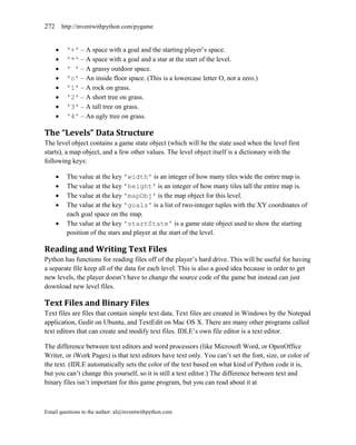 272 http://inventwithpython.com/pygame


        '+' – A space with a goal and the starting player’s space.
        '*' – A space with a goal and a star at the start of the level.
        ' ' – A grassy outdoor space.
        'o' – An inside floor space. (This is a lowercase letter O, not a zero.)
        '1' – A rock on grass.
        '2' – A short tree on grass.
        '3' – A tall tree on grass.
        '4' – An ugly tree on grass.

The “Levels” Data Structure
The level object contains a game state object (which will be the state used when the level first
starts), a map object, and a few other values. The level object itself is a dictionary with the
following keys:

        The value at the key 'width' is an integer of how many tiles wide the entire map is.
        The value at the key 'height' is an integer of how many tiles tall the entire map is.
        The value at the key 'mapObj' is the map object for this level.
        The value at the key 'goals' is a list of two-integer tuples with the XY coordinates of
         each goal space on the map.
        The value at the key 'startState' is a game state object used to show the starting
         position of the stars and player at the start of the level.

Reading and Writing Text Files
Python has functions for reading files off of the player’s hard drive. This will be useful for having
a separate file keep all of the data for each level. This is also a good idea because in order to get
new levels, the player doesn’t have to change the source code of the game but instead can just
download new level files.

Text Files and Binary Files
Text files are files that contain simple text data. Text files are created in Windows by the Notepad
application, Gedit on Ubuntu, and TextEdit on Mac OS X. There are many other programs called
text editors that can create and modify text files. IDLE’s own file editor is a text editor.

The difference between text editors and word processors (like Microsoft Word, or OpenOffice
Writer, or iWork Pages) is that text editors have text only. You can’t set the font, size, or color of
the text. (IDLE automatically sets the color of the text based on what kind of Python code it is,
but you can’t change this yourself, so it is still a text editor.) The difference between text and
binary files isn’t important for this game program, but you can read about it at



Email questions to the author: al@inventwithpython.com
 