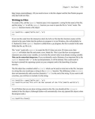 Chapter 9 – Star Pusher   273


http://invpy.com/textbinary. All you need to know is the this chapter and the Star Pusher program
only deal with text files.

Writing to Files
To create a file, call the open() function pass it two arguments: a string for the name of the file,
and the string 'w' to tell the open() function you want to open the file in ―write‖ mode. The
open() function returns a file object:

>>> textFile = open('hello.txt', 'w')
>>>


If you run this code from the interactive shell, the hello.txt file that this function creates will be
created in the same folder that the python.exe program is in (on Windows, this will probably be
C:Python32). If the open() function is called from a .py program, the file is created in the same
folder that the .py file is in.

The ―write‖ mode tells open() to create the file if it does not exist. If it does exist, then
open() will delete that file and create a new, blank file. This is just like how an assignment
statement can create a new variable, or overwrite the current value in an already existing variable.
This can be somewhat dangerous. If you accidentally send a filename of an important file to the
open() function with 'w' as the second parameter, it will be deleted. This could result in
having to reinstall the operating system on your computer and/or the launching of nuclear
missiles.

The file object has a method called write() which can be used to write text to the file. Just pass
it a string like you would pass a string to the print() function. The difference is that write()
does not automatically add a newline character ('n') to the end of the string. If you want to add
a newline, you will have to include it in the string:

>>> textFile = open('hello.txt', 'w')
>>> textFile.write('This will be the content of the file.nHello world!n')
>>>


To tell Python that you are done writing content to this file, you should call the close()
method of the file object. (Although Python will automatically close any opened file objects when
the program ends.)

>>> textFile.close()
 
