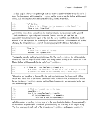 Chapter 9 – Star Pusher   277


The for loop on line 437 will go through each line that was read from the level file one line at a
time. The line number will be stored in lineNum and the string of text for the line will be stored
in line. Any newline characters at the end of the string will be stripped off.

441.            if ';' in line:
442.                # Ignore the ; lines, they're comments in the level file.
443.                line = line[:line.find(';')]

Any text that exists after a semicolon in the map file is treated like a comment and is ignored.
This is just like the # sign for Python comments. To make sure that our code does not
accidentally think the comment is part of the map, the line variable is modified so that it only
consists of the text up to (but not including) the semicolon character. (Remember that this is only
changing the string in the content list. It is not changing the level file on the hard drive.)

445.            if line != '':
446.                # This line is part of the map.
447.                mapTextLines.append(line)

There can be maps for multiple levels in the map file. The mapTextLines list will contain the
lines of text from the map file for the current level being loaded. As long as the current line is not
blank, the line will be appended to the end of mapTextLines.

448.            elif line == '' and len(mapTextLines) > 0:
449.                # A blank line indicates the end of a level's map in the file.
450.                # Convert the text in mapTextLines into a level object.

When there is a blank line in the map file, that indicates that the map for the current level has
ended. And future lines of text will be for the later levels. Note however, that there must at least
be one line in mapTextLines so that multiple blank lines together are not counted as the start
and stop to multiple levels.

452.                 # Find the longest row in the map.
453.                 maxWidth = -1
454.                 for i in range(len(mapTextLines)):
455.                     if len(mapTextLines[i]) > maxWidth:
456.                         maxWidth = len(mapTextLines[i])

All of the strings in mapTextLines need to be the same length (so that they form a rectangle),
so they should be padded with extra blank spaces until they are all as long as the longest string.
The for loop goes through each of the strings in mapTextLines and updates maxWidth
 
