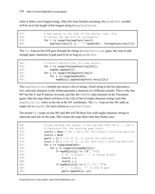 278    http://inventwithpython.com/pygame


when it finds a new longest string. After this loop finishes executing, the maxWidth variable
will be set to the length of the longest string in mapTextLines.

457.                    # Add spaces to the ends of the shorter rows. This
458.                    # ensures the map will be rectangular.
459.                    for i in range(len(mapTextLines)):
460.                        mapTextLines[i] += ' ' * (maxWidth - len(mapTextLines[i]))

The for loop on line 459 goes through the strings in mapTextLines again, this time to add
enough space characters to pad each to be as long as maxWidth.

462.                    # Convert mapTextLines to a map object.
463.                    for x in range(len(mapTextLines[0])):
464.                        mapObj.append([])
465.                    for y in range(len(mapTextLines)):
466.                        for x in range(maxWidth):
467.                            mapObj[x].append(mapTextLines[y][x])

The mapTextLines variable just stores a list of strings. (Each string in the list represents a
row, and each character in the string represents a character at a different column. This is why line
467 has the Y and X indexes reversed, just like the SHAPES data structure in the Tetromino
game.) But the map object will have to be a list of list of single-character strings such that
mapObj[x][y] refers to the tile at the XY coordinates. The for loop on line 463 adds an
empty list to mapObj for each column in mapTextLines.

The nested for loops on line 465 and 466 will fill these lists with single-character strings to
represent each tile on the map. This creates the map object that Star Pusher uses.

469.                    # Loop through the spaces in the map and find the @, ., and $
470.                    # characters for the starting game state.
471.                    startx = None # The x and y for the player's starting position
472.                    starty = None
473.                    goals = [] # list of (x, y) tuples for each goal.
474.                    stars = [] # list of (x, y) for each star's starting position.
475.                    for x in range(maxWidth):
476.                        for y in range(len(mapObj[x])):
477.                            if mapObj[x][y] in ('@', '+'):
478.                                # '@' is player, '+' is player & goal
479.                                startx = x
480.                                starty = y
481.                            if mapObj[x][y] in ('.', '+', '*'):
482.                                # '.' is goal, '*' is star & goal
483.                                goals.append((x, y))


Email questions to the author: al@inventwithpython.com
 