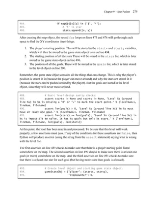 Chapter 9 – Star Pusher   279


484.                           if mapObj[x][y] in ('$', '*'):
485.                               # '$' is star
486.                               stars.append((x, y))

After creating the map object, the nested for loops on lines 475 and 476 will go through each
space to find the XY coordinates three things:

    1. The player’s starting position. This will be stored in the startx and starty variables,
       which will then be stored in the game state object later on line 494.
    2. The starting position of all the stars These will be stored in the stars list, which is later
       stored in the game state object on line 496.
    3. The position of all the goals. These will be stored in the goals list, which is later stored
       in the level object on line 500.

Remember, the game state object contains all the things that can change. This is why the player’s
position is stored in it (because the player can move around) and why the stars are stored in it
(because the stars can be pushed around by the player). But the goals are stored in the level
object, since they will never move around.

488.             # Basic level design sanity checks:
489.             assert startx != None and starty != None, 'Level %s (around
line %s) in %s is missing a "@" or "+" to mark the start point.' % (levelNum+1,
lineNum, filename)
490.             assert len(goals) > 0, 'Level %s (around line %s) in %s must
have at least one goal.' % (levelNum+1, lineNum, filename)
491.             assert len(stars) >= len(goals), 'Level %s (around line %s) in
%s is impossible to solve. It has %s goals but only %s stars.' % (levelNum+1,
lineNum, filename, len(goals), len(stars))

At this point, the level has been read in and processed. To be sure that this level will work
properly, a few assertions must pass. If any of the conditions for these assertions are False, then
Python will produce an error (using the string from the assert statement) saying what is wrong
with the level file.

The first assertion on line 489 checks to make sure that there is a player starting point listed
somewhere on the map. The second assertion on line 490 checks to make sure there is at least one
goal (or more) somewhere on the map. And the third assertion on line 491 checks to make sure
that there is at least one star for each goal (but having more stars than goals is allowed).

493.                 # Create level object and starting game state object.
494.                 gameStateObj = {'player': (startx, starty),
495.                                 'stepCounter': 0,
 