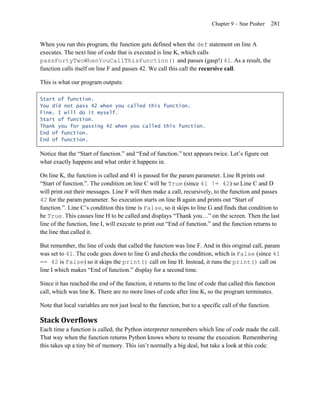 Chapter 9 – Star Pusher      281


When you run this program, the function gets defined when the def statement on line A
executes. The next line of code that is executed is line K, which calls
passFortyTwoWhenYouCallThisFunction() and passes (gasp!) 41. As a result, the
function calls itself on line F and passes 42. We call this call the recursive call.

This is what our program outputs:

Start of function.
You did not pass 42 when you called this function.
Fine. I will do it myself.
Start of function.
Thank you for passing 42 when you called this function.
End of function.
End of function.

Notice that the ―Start of function.‖ and ―End of function.‖ text appears twice. Let’s figure out
what exactly happens and what order it happens in.

On line K, the function is called and 41 is passed for the param parameter. Line B prints out
―Start of function.‖. The condition on line C will be True (since 41 != 42) so Line C and D
will print out their messages. Line F will then make a call, recursively, to the function and passes
42 for the param parameter. So execution starts on line B again and prints out ―Start of
function.‖. Line C’s condition this time is False, so it skips to line G and finds that condition to
be True. This causes line H to be called and displays ―Thank you…‖ on the screen. Then the last
line of the function, line I, will execute to print out ―End of function.‖ and the function returns to
the line that called it.

But remember, the line of code that called the function was line F. And in this original call, param
was set to 41. The code goes down to line G and checks the condition, which is False (since 41
== 42 is False) so it skips the print() call on line H. Instead, it runs the print() call on
line I which makes ―End of function.‖ display for a second time.

Since it has reached the end of the function, it returns to the line of code that called this function
call, which was line K. There are no more lines of code after line K, so the program terminates.

Note that local variables are not just local to the function, but to a specific call of the function.

Stack Overflows
Each time a function is called, the Python interpreter remembers which line of code made the call.
That way when the function returns Python knows where to resume the execution. Remembering
this takes up a tiny bit of memory. This isn’t normally a big deal, but take a look at this code:
 