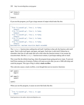 282    http://inventwithpython.com/pygame



def funky():
    funky()

funky()


If you run this program, you’ll get a large amount of output which looks like this:

...
  File "C:test67.py", line 2, in funky
    funky()
  File "C:test67.py", line 2, in funky
    funky()
  File "C:test67.py", line 2, in funky
    funky()
  File "C:test67.py", line 2, in funky
    funky()
  File "C:test67.py", line 2, in funky
    funky()
RuntimeError: maximum recursion depth exceeded

The funky() function does nothing but call itself. And then in that call, the function calls itself
again. Then it calls itself again, and again, and again. Each time it calls itself, Python has to
remember what line of code made that call so that when the function returns it can resume the
execution there. But the funky() function never returns, it just keeps making calls to itself.

This is just like the infinite loop bug, where the program keeps going and never stops. To prevent
itself from running out of memory, Python will cause an error after you are a 1000 calls deep and
crash the program. This type of bug is called a stack overflow.

This code also causes a stack overflow, even though there are no recursive functions:

def spam():
    eggs()

def eggs():
    spam()

spam()


When you run this program, it causes an error that looks like this:

...
  File "C:test67.py", line 2, in spam
    eggs()

Email questions to the author: al@inventwithpython.com
 