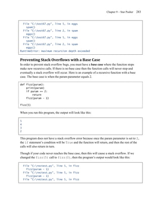 Chapter 9 – Star Pusher    283


  File "C:test67.py", line 5, in eggs
    spam()
  File "C:test67.py", line 2, in spam
    eggs()
  File "C:test67.py", line 5, in eggs
    spam()
  File "C:test67.py", line 2, in spam
    eggs()
RuntimeError: maximum recursion depth exceeded


Preventing Stack Overflows with a Base Case
In order to prevent stack overflow bugs, you must have a base case where the function stops
make new recursive calls. If there is no base case then the function calls will never stop and
eventually a stack overflow will occur. Here is an example of a recursive function with a base
case. The base case is when the param parameter equals 2.

def fizz(param):
    print(param)
    if param == 2:
        return
    fizz(param - 1)

fizz(5)


When you run this program, the output will look like this:

5
4
3
2

This program does not have a stack overflow error because once the param parameter is set to 2,
the if statement’s condition will be True and the function will return, and then the rest of the
calls will also return in turn.

Though if your code never reaches the base case, then this will cause a stack overflow. If we
changed the fizz(5) call to fizz(0), then the program’s output would look like this:

    File "C:rectest.py", line 5, in fizz
      fizz(param - 1)
    File "C:rectest.py", line 5, in fizz
      fizz(param - 1)
    File "C:rectest.py", line 5, in fizz
 