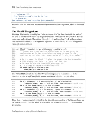 284    http://inventwithpython.com/pygame



    fizz(param - 1)
  File "C:rectest.py", line 2, in fizz
    print(param)
RuntimeError: maximum recursion depth exceeded

Recursive calls and base cases will be used to perform the flood fill algorithm, which is described
next.

The Flood Fill Algorithm
The flood fill algorithm is used in Star Pusher to change all of the floor tiles inside the walls of
the level to use the ―inside floor‖ tile image instead of the ―outside floor‖ tile (which all the tiles
on the map are by default). The original floodFill() call is on line 295. It will convert any
tiles represented with the ' ' string (which represents an outdoor floor) to a 'o' string (which
represents an indoor floor).

513. def floodFill(mapObj, x, y, oldCharacter, newCharacter):
514.     """Changes any values matching oldCharacter on the map object to
515.     newCharacter at the (x, y) position, and does the same for the
516.     positions to the left, right, down, and up of (x, y), recursively."""
517.
518.     # In this game, the flood fill algorithm creates the inside/outside
519.     # floor distinction. This is a "recursive" function.
520.     # For more info on the Flood Fill algorithm, see:
521.     #   http://en.wikipedia.org/wiki/Flood_fill
522.     if mapObj[x][y] == oldCharacter:
523.         mapObj[x][y] = newCharacter

Line 522 and 523 converts the tile at the XY coordinate passed to floodFill() to the
newCharacter string if it originally was the same as the oldCharacter string.

525.        if x < len(mapObj) - 1 and mapObj[x+1][y] == oldCharacter:
526.            floodFill(mapObj, x+1, y, oldCharacter, newCharacter) # call                     right
527.        if x > 0 and mapObj[x-1][y] == oldCharacter:
528.            floodFill(mapObj, x-1, y, oldCharacter, newCharacter) # call                     left
529.        if y < len(mapObj[x]) - 1 and mapObj[x][y+1] == oldCharacter:
530.            floodFill(mapObj, x, y+1, oldCharacter, newCharacter) # call                     down
531.        if y > 0 and mapObj[x][y-1] == oldCharacter:
532.            floodFill(mapObj, x, y-1, oldCharacter, newCharacter) # call                     up

These four if statements check if the tile to the right, left, down, and up of the XY coordinate are
the same as oldCharacter, and if so, a recursive call is made to floodFill() with those
coordinates.


Email questions to the author: al@inventwithpython.com
 